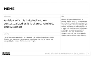 MEME
DEFINITION

USE

An idea which is imitated and recontextualized as it is shared, remixed,
and sustained

Memes are the building blocks of
culture. Brands often try to use memes
born from the web to demonstrate their
digital savvy, but in doing so forget that
memes are owned by the collective (so
a brand can’t claim a meme for its own)
and forget to re-contextualize that
meme in a new way for a specific
audience. The first rule of the web is if
you borrow something, make it better.

EXAMPLE

Lolcats is a meme. Keyboard Cat is a meme. The American Dream is a meme.
Religion, too, is a meme. Memes are pervasive ideas that can be shaped and
reshaped by the person sharing or performing it.

DIGITAL STRATEGY 101, FIRST EDITION BY @BUD_CADDELL

41

 