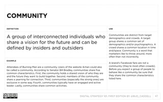 COMMUNITY
DEFINITION

USE

A group of interconnected individuals who
share a vision for the future and can be
defined by insiders and outsiders

Communities are distinct from target
demographics and crowds. A target
group shares a common set of
demographics and/or psychographics. A
crowd shares a common location in time
and/space. Community is a word that
marketers like to throw around, more
often than not incorrectly.

EXAMPLE

Attendees of Burning Man are a community. Users of the website 4chan could also
be called a community. According to Senator Bill Bradley, communities share five
common characteristics. First, the community holds a shared vision of who they are
and the future they want to build together. Second, members of the community
share a yearning for connection. Third, communities (especially the strong ones) are
exclusive in some way. Fourth, communities typically have an engaged and active
leader. Lastly, communities share common activities.

A brand’s Facebook fans are not a
community (they’re most often crowds).
Before you expect a group of people to
behave like a community, be sure that
they share the common characteristics
listed here.

DIGITAL STRATEGY 101, FIRST EDITION BY @BUD_CADDELL

47

 