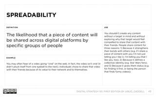 SPREADABILITY
DEFINITION

USE

The likelihood that a piece of content will
be shared across digital platforms by
specific groups of people

You shouldn’t create any content
without a target in mind and without
exploring why that target would feel
compelled to share that content with
their friends. People share content for
three reasons: 1) Because it strengthens
their bonds with others (e.g. if I share a
piece of content with you I’m not just
telling you I like it, I’m telling you that I
like you, too), 2) Because it defines a
collective identity (e.g. Star Wars fans),
and 3) Because it gives them status (e.g.
for finding it first, or being the person
that finds funny videos).

EXAMPLE

You may often hear of a video going “viral” on the web. In fact, the video isn’t viral (it
didn’t pluck itself from one eyeball to the next). Individuals chose to share that video
with their friends because of its value to their network and to themselves.

DIGITAL STRATEGY 101, FIRST EDITION BY @BUD_CADDELL

49

 