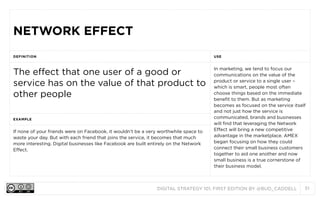 NETWORK EFFECT
DEFINITION

USE

The effect that one user of a good or
service has on the value of that product to
other people

In marketing, we tend to focus our
communications on the value of the
product or service to a single user –
which is smart, people most often
choose things based on the immediate
benefit to them. But as marketing
becomes as focused on the service itself
and not just how the service is
communicated, brands and businesses
will find that leveraging the Network
Effect will bring a new competitive
advantage in the marketplace. AMEX
began focusing on how they could
connect their small business customers
together to aid one another and now
small business is a true cornerstone of
their business model.

EXAMPLE

If none of your friends were on Facebook, it wouldn’t be a very worthwhile space to
waste your day. But with each friend that joins the service, it becomes that much
more interesting. Digital businesses like Facebook are built entirely on the Network
Effect.

DIGITAL STRATEGY 101, FIRST EDITION BY @BUD_CADDELL

51

 