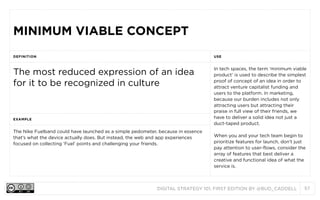 MINIMUM VIABLE CONCEPT
DEFINITION

USE

The most reduced expression of an idea
for it to be recognized in culture

In tech spaces, the term ‘minimum viable
product’ is used to describe the simplest
proof of concept of an idea in order to
attract venture capitalist funding and
users to the platform. In marketing,
because our burden includes not only
attracting users but attracting their
praise in full view of their friends, we
have to deliver a solid idea not just a
duct-taped product.

EXAMPLE

The Nike Fuelband could have launched as a simple pedometer, because in essence
that’s what the device actually does. But instead, the web and app experiences
focused on collecting ‘Fuel’ points and challenging your friends.

When you and your tech team begin to
prioritize features for launch, don’t just
pay attention to user-flows, consider the
array of features that best deliver a
creative and functional idea of what the
service is.

DIGITAL STRATEGY 101, FIRST EDITION BY @BUD_CADDELL

57

 