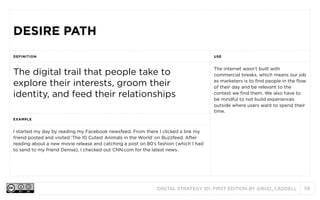 DESIRE PATH
DEFINITION

USE

The digital trail that people take to
explore their interests, groom their
identity, and feed their relationships

The internet wasn’t built with
commercial breaks, which means our job
as marketers is to find people in the flow
of their day and be relevant to the
context we find them. We also have to
be mindful to not build experiences
outside where users want to spend their
time.

EXAMPLE

I started my day by reading my Facebook newsfeed. From there I clicked a link my
friend posted and visited ‘The 10 Cutest Animals in the World’ on Buzzfeed. After
reading about a new movie release and catching a post on 80’s fashion (which I had
to send to my friend Denise), I checked out CNN.com for the latest news.

DIGITAL STRATEGY 101, FIRST EDITION BY @BUD_CADDELL

58

 