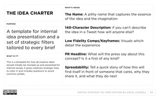 WHAT’S INSIDE

THE IDEA CHARTER

The Name: A pithy name that captures the essence
of the idea and the imagination

PURPOSE

A template for internal
idea presentation and a
set of strategic filters
tailored to every brief
WHAT IS IT?

This is a template for how all creative ideas
should initially be mocked up and presented for
internal review. It gives creatives strategic lines
to color in and includes questions to avoid
common pitfalls.

140-Character Description: if you can’t describe
the idea in a Tweet how will anyone else?
Low Fidelity Comps/Keyframes: Visuals which
detail the experience
PR Headline: What will the press say about this
concept? Is it a first of any kind?
Spreadability: Tell a quick story of how this will
find itself in front of someone that cares, why they
share it, and what they do next

DIGITAL STRATEGY 101, FIRST EDITION BY @BUD_CADDELL

65

 