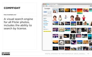 COMPFIGHT
http://compfight.com/

A visual search engine
for all Flickr photos,
includes the ability to
search by license.

DIGITAL STRATEGY 101, FIRST EDITION BY @BUD_CADDELL

85

 