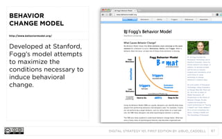 BEHAVIOR
CHANGE MODEL
http://www.behaviormodel.org/

Developed at Stanford,
Fogg’s model attempts
to maximize the
conditions necessary to
induce behavioral
change.

DIGITAL STRATEGY 101, FIRST EDITION BY @BUD_CADDELL

87

 