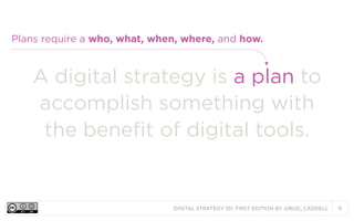 Plans require a who, what, when, where, and how.

A digital strategy is a plan to
accomplish something with
the benefit of digital tools.

DIGITAL STRATEGY 101, FIRST EDITION BY @BUD_CADDELL

9

 