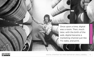 DIGITAL STRATEGY 101, FIRST EDITION BY @BUD_CADDELL 12
Once upon a time, digital
was a room. Then, much
later, with the birth of the
web, digital became a
marketing channel just like
TV, radio, and print.
 