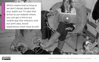 DIGITAL STRATEGY 101, FIRST EDITION BY @BUD_CADDELL 14
Which means that as long as
we don’t design dead ends
(e.g. watch our TV spot that
drives to our website where
you can get a link to our
mobile app that interacts with
our print ads), brand
experiences never have to end.
 