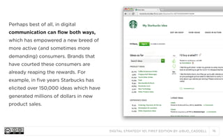 DIGITAL STRATEGY 101, FIRST EDITION BY @BUD_CADDELL 16
Perhaps best of all, in digital
communication can flow both ways,
which has empowered a new breed of
more active (and sometimes more
demanding) consumers. Brands that
have courted these consumers are
already reaping the rewards. For
example, in five years Starbucks has
elicited over 150,000 ideas which have
generated millions of dollars in new
product sales.
 