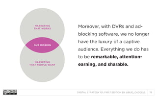 DIGITAL STRATEGY 101, FIRST EDITION BY @BUD_CADDELL 19
MARKETING
THAT WORKS
MARKETING
THAT PEOPLE WANT
OUR MISSION
Moreover, with DVRs and ad-
blocking software, we no longer
have the luxury of a captive
audience. Everything we do has
to be remarkable, attention-
earning, and sharable.
 
