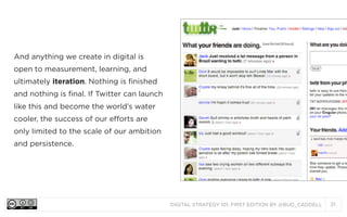 DIGITAL STRATEGY 101, FIRST EDITION BY @BUD_CADDELL 21
And anything we create in digital is
open to measurement, learning, and
ultimately iteration. Nothing is finished
and nothing is final. If Twitter can launch
like this and become the world’s water
cooler, the success of our efforts are
only limited to the scale of our ambition
and persistence.
 