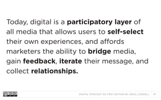 DIGITAL STRATEGY 101, FIRST EDITION BY @BUD_CADDELL 22
Today, digital is a participatory layer of
all media that allows users to self-select
their own experiences, and affords
marketers the ability to bridge media,
gain feedback, iterate their message, and
collect relationships.
 