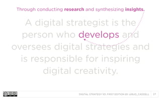 DIGITAL STRATEGY 101, FIRST EDITION BY @BUD_CADDELL 27
A digital strategist is the
person who develops and
oversees digital strategies and
is responsible for inspiring
digital creativity.
Through conducting research and synthesizing insights.
 