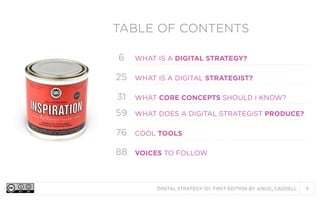 DIGITAL STRATEGY 101, FIRST EDITION BY @BUD_CADDELL 4
TABLE OF CONTENTSTABLE OF CONTENTS
6 WHAT IS A DIGITAL STRATEGY?
25 WHAT IS A DIGITAL STRATEGIST?
31 WHAT CORE CONCEPTS SHOULD I KNOW?
59 WHAT DOES A DIGITAL STRATEGIST PRODUCE?
76 COOL TOOLS
88 VOICES TO FOLLOW
 