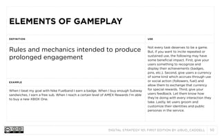 DIGITAL STRATEGY 101, FIRST EDITION BY @BUD_CADDELL 50
ELEMENTS OF GAMEPLAYELEMENTS OF GAMEPLAY
DEFINITION USE
Rules and mechanics intended to produce
prolonged engagement
Not every task deserves to be a game.
But, if you want to incite repeated or
sustained use, the following may have
some beneficial impact. First, give your
users something to recognize and
display their achievements (badges,
pins, etc.). Second, give users a currency
of some kind which accrues through use
or social action (followers, fuel) and
allow them to exchange that currency
for special rewards. Third, give your
users feedback. Let them know how
they’re doing with every interaction they
take. Lastly, let users groom and
customize their identities and public
personas in the service.
EXAMPLE
Not every task deserves to be a game.
But, if you want to incite repeated or
sustained use, the following may have
some beneficial impact. First, give your
users something to recognize and
display their achievements (badges,
pins, etc.). Second, give users a currency
of some kind which accrues through use
or social action (followers, fuel) and
allow them to exchange that currency
for special rewards. Third, give your
users feedback. Let them know how
they’re doing with every interaction they
take. Lastly, let users groom and
customize their identities and public
personas in the service.
When I beat my goal with Nike Fuelband I earn a badge. When I buy enough Subway
sandwiches, I earn a free sub. When I reach a certain level of AMEX Rewards I’m able
to buy a new XBOX One.
Not every task deserves to be a game.
But, if you want to incite repeated or
sustained use, the following may have
some beneficial impact. First, give your
users something to recognize and
display their achievements (badges,
pins, etc.). Second, give users a currency
of some kind which accrues through use
or social action (followers, fuel) and
allow them to exchange that currency
for special rewards. Third, give your
users feedback. Let them know how
they’re doing with every interaction they
take. Lastly, let users groom and
customize their identities and public
personas in the service.
 
