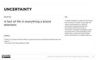 DIGITAL STRATEGY 101, FIRST EDITION BY @BUD_CADDELL 55
UNCERTAINTYUNCERTAINTY
DEFINITION USE
A fact of life in everything a brand
attempts
A digital strategy is a plan for the future,
but no future is certain. Every plan we
make is predicated on a series of
assumptions (beginning with the
assumption that there will be a
tomorrow). All digital strategies should
recognize their core assumptions and
have a plan in place to pivot if/when
those assumptions no longer hold true.EXAMPLE
A digital strategy is a plan for the future,
but no future is certain. Every plan we
make is predicated on a series of
assumptions (beginning with the
assumption that there will be a
tomorrow). All digital strategies should
recognize their core assumptions and
have a plan in place to pivot if/when
those assumptions no longer hold true.
“There's no chance that the iPhone is going to get any significant market share. No
chance.”
– Microsoft CEO Steve Ballmer, 2007
A digital strategy is a plan for the future,
but no future is certain. Every plan we
make is predicated on a series of
assumptions (beginning with the
assumption that there will be a
tomorrow). All digital strategies should
recognize their core assumptions and
have a plan in place to pivot if/when
those assumptions no longer hold true.
 