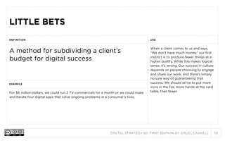 DIGITAL STRATEGY 101, FIRST EDITION BY @BUD_CADDELL 56
LITTLE BETSLITTLE BETS
DEFINITION USE
A method for subdividing a client’s
budget for digital success
When a client comes to us and says,
“We don’t have much money,” our first
instinct is to produce fewer things at a
higher quality. While this makes logical
sense, it’s wrong. Our success in culture
depends on people choosing to engage
and share our work, and there’s simply
no sure way of guaranteeing that
success. We should strive to put more
irons in the fire, more hands at the card
table, rather than fewer.
EXAMPLE
When a client comes to us and says,
“We don’t have much money,” our first
instinct is to produce fewer things at a
higher quality. While this makes logical
sense, it’s wrong. Our success in culture
depends on people choosing to engage
and share our work, and there’s simply
no sure way of guaranteeing that
success. We should strive to put more
irons in the fire, more hands at the card
table, rather than fewer.For $6 million dollars, we could run 2 TV commercials for a month or we could make
and iterate four digital apps that solve ongoing problems in a consumer’s lives.
When a client comes to us and says,
“We don’t have much money,” our first
instinct is to produce fewer things at a
higher quality. While this makes logical
sense, it’s wrong. Our success in culture
depends on people choosing to engage
and share our work, and there’s simply
no sure way of guaranteeing that
success. We should strive to put more
irons in the fire, more hands at the card
table, rather than fewer.
 
