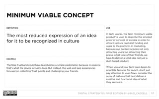 DIGITAL STRATEGY 101, FIRST EDITION BY @BUD_CADDELL 57
MINIMUM VIABLE CONCEPTMINIMUM VIABLE CONCEPT
DEFINITION USE
The most reduced expression of an idea
for it to be recognized in culture
In tech spaces, the term ‘minimum viable
product’ is used to describe the simplest
proof of concept of an idea in order to
attract venture capitalist funding and
users to the platform. In marketing,
because our burden includes not only
attracting users but attracting their
praise in full view of their friends, we
have to deliver a solid idea not just a
duct-taped product.
When you and your tech team begin to
prioritize features for launch, don’t just
pay attention to user-flows, consider the
array of features that best deliver a
creative and functional idea of what the
service is.
EXAMPLE
In tech spaces, the term ‘minimum viable
product’ is used to describe the simplest
proof of concept of an idea in order to
attract venture capitalist funding and
users to the platform. In marketing,
because our burden includes not only
attracting users but attracting their
praise in full view of their friends, we
have to deliver a solid idea not just a
duct-taped product.
When you and your tech team begin to
prioritize features for launch, don’t just
pay attention to user-flows, consider the
array of features that best deliver a
creative and functional idea of what the
service is.
The Nike Fuelband could have launched as a simple pedometer, because in essence
that’s what the device actually does. But instead, the web and app experiences
focused on collecting ‘Fuel’ points and challenging your friends.
In tech spaces, the term ‘minimum viable
product’ is used to describe the simplest
proof of concept of an idea in order to
attract venture capitalist funding and
users to the platform. In marketing,
because our burden includes not only
attracting users but attracting their
praise in full view of their friends, we
have to deliver a solid idea not just a
duct-taped product.
When you and your tech team begin to
prioritize features for launch, don’t just
pay attention to user-flows, consider the
array of features that best deliver a
creative and functional idea of what the
service is.
 