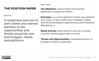 DIGITAL STRATEGY 101, FIRST EDITION BY @BUD_CADDELL 75
THE POSITION PAPER
WHAT’S INSIDE
THE POSITION PAPER The Objective: macro brand and business
objectives to guide our efforts
Overview: a succinct definition of the new platform
(e.g. Vine), or new media (e.g. Instagram video),
and the technological opportunities and limitations
afforded by it
Brand Activity: what brands if any are currently
using the technology/media and how
Threats and Opportunities: immediate actions or
strategic pivots to undertake
WHAT IS IT?
The Objective: macro brand and business
objectives to guide our efforts
Overview: a succinct definition of the new platform
(e.g. Vine), or new media (e.g. Instagram video),
and the technological opportunities and limitations
afforded by it
Brand Activity: what brands if any are currently
using the technology/media and how
Threats and Opportunities: immediate actions or
strategic pivots to undertake
A responsive exercise to
alert clients and internal
partners to the
opportunities and
threats posed by new
technologies, media,
and platforms
The Objective: macro brand and business
objectives to guide our efforts
Overview: a succinct definition of the new platform
(e.g. Vine), or new media (e.g. Instagram video),
and the technological opportunities and limitations
afforded by it
Brand Activity: what brands if any are currently
using the technology/media and how
Threats and Opportunities: immediate actions or
strategic pivots to undertake
 