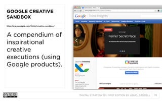 DIGITAL STRATEGY 101, FIRST EDITION BY @BUD_CADDELL 78
GOOGLE CREATIVE
SANDBOX
http://www.google.com/think/creative-sandbox/
A compendium of
inspirational
creative
executions (using
Google products).
 
