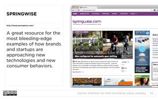 DIGITAL STRATEGY 101, FIRST EDITION BY @BUD_CADDELL 83
SPRINGWISE
http://www.springwise.com/
A great resource for the
most bleeding-edge
examples of how brands
and startups are
approaching new
technologies and new
consumer behaviors.
 