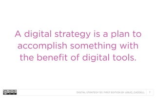 DIGITAL STRATEGY 101, FIRST EDITION BY @BUD_CADDELL 7
A digital strategy is a plan to
accomplish something with
the benefi...