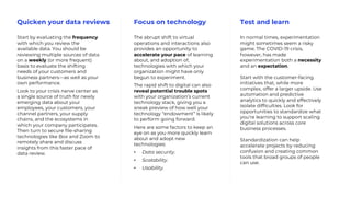 Test and learnQuicken your data reviews Focus on technology
Start by evaluating the frequency
with which you review the
available data. You should be
reviewing multiple sources of data
on a weekly (or more frequent)
basis to evaluate the shifting
needs of your customers and
business partners—as well as your
own performance.
Look to your crisis nerve center as
a single source of truth for newly
emerging data about your
employees, your customers, your
channel partners, your supply
chains, and the ecosystems in
which your company participates.
Then turn to secure file-sharing
technologies like Box and Zoom to
remotely share and discuss
insights from this faster pace of
data review.
The abrupt shift to virtual
operations and interactions also
provides an opportunity to
accelerate your pace of learning
about, and adoption of,
technologies with which your
organization might have only
begun to experiment.
The rapid shift to digital can also
reveal potential trouble spots
with your organization’s current
technology stack, giving you a
sneak preview of how well your
technology “endowment” is likely
to perform going forward.
Here are some factors to keep an
eye on as you more quickly learn
about and adopt new
technologies:
• Data security.
• Scalability.
• Usability.
In normal times, experimentation
might sometimes seem a risky
game. The COVID-19 crisis,
however, has made
experimentation both a necessity
and an expectation.
Start with the customer-facing
initiatives that, while more
complex, offer a larger upside. Use
automation and predictive
analytics to quickly and effectively
isolate difficulties. Look for
opportunities to standardize what
you’re learning to support scaling
digital solutions across core
business processes.
Standardization can help
accelerate projects by reducing
confusion and creating common
tools that broad groups of people
can use.
 