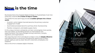 Businesses that once mapped digital strategy in 1-3-yearphases must now
scale their initiatives in a matter of days or weeks.
The COVID-19 crisis seemingly provides a sudden glimpse into a future
world.
- A world in which digital channels become the primary customer-
engagement model
- Automated processes become a primary driver of productivity
- Flexible, transparent, and stable supply chains
In this unique moment, companies can learn and progress more quickly
than ever before, as the falling barriers to improvisation and
experimentation that have emerged among customers, markets,
regulators, and organizations
The ways they learn from and adjust to today’s crisis will deeply influence
their performance in tomorrow, providing the opportunity to retain
greater agility as well as closer ties with customers, employees, and
suppliers.
Now is the time to reassess digital initiatives
of surveyed executives
said the pandemic is
likely to accelerate the
pace of their digital
transformation.
70%
Now is the time
 