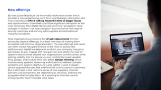 New offerings
By now you’ve likely built the minimally viable nerve center which
provides a natural gathering point for crucial strategic information. But
now it also should afford looking forward in time at bigger issues
and opportunities—those that could drive significant disruption as the
crisis continues. The COVID-19 crisis will set similar “ecosystem”-level
changes in motion—not just changes in economics but new ways of
serving customers and working with suppliers across traditional
industry boundaries.
Most organizations are looking for virtual replacements for their
previously physical offerings, or at least new ways of making them
accessible with minimal physical contact. The new offerings that result
can often involve new partnerships or the need to access new
platforms and digital marketplaces in which your company has yet to
participate. As you engage with new partners and platforms, look for
opportunities to move beyond your organization’s comfort zones, while
getting visibility into the places you can confidently invest valuable
time, people, and funds to their best effect. Design thinking, which
involves using systemic reasoning and intuition to address complex
problems and explore ideal future states, will be crucial. A design-
centric approach focuses first and foremost on end users or customers.
But it also helps make real-time sense of how suppliers, channel
partners, and competitors are responding to the crisis, and how the
ecosystem that includes them all is evolving for the next normal
emerging after the immediate crisis fades.
 