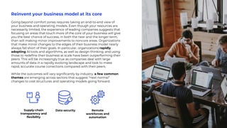 Reinvent your business model at its core
Going beyond comfort zones requires taking an end-to-end view of
your business and operating models. Even though your resources are
necessarily limited, the experience of leading companies suggests that
focusing on areas that touch more of the core of your business will give
you the best chance of success, in both the near and the longer term,
than will making minor improvements to noncore areas. Organizations
that make minor changes to the edges of their business model nearly
always fall short of their goals. In particular, organizations rapidly
adopting AI tools and algorithms, as well as design thinking, and using
those to redefine their business at scale have been outperforming their
peers. This will be increasingly true as companies deal with large
amounts of data in a rapidly evolving landscape and look to make
rapid, accurate course corrections compared with their peers.
While the outcomes will vary significantly by industry, a few common
themes are emerging across sectors that suggest “next normal”
changes to cost structures and operating models going forward.
Supply-chain
transparency and
flexibility
Data security Remote
workforces and
automation
 