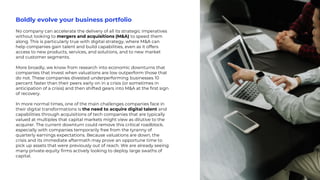 Boldly evolve your business portfolio
No company can accelerate the delivery of all its strategic imperatives
without looking to mergers and acquisitions (M&A) to speed them
along. This is particularly true with digital strategy, where M&A can
help companies gain talent and build capabilities, even as it offers
access to new products, services, and solutions, and to new market
and customer segments.
More broadly, we know from research into economic downturns that
companies that invest when valuations are low outperform those that
do not. These companies divested underperforming businesses 10
percent faster than their peers early on in a crisis (or sometimes in
anticipation of a crisis) and then shifted gears into M&A at the first sign
of recovery.
In more normal times, one of the main challenges companies face in
their digital transformations is the need to acquire digital talent and
capabilities through acquisitions of tech companies that are typically
valued at multiples that capital markets might view as dilutive to the
acquirer. The current downturn could remove this critical roadblock,
especially with companies temporarily free from the tyranny of
quarterly earnings expectations. Because valuations are down, the
crisis and its immediate aftermath may prove an opportune time to
pick up assets that were previously out of reach. We are already seeing
many private-equity firms actively looking to deploy large swaths of
capital.
 