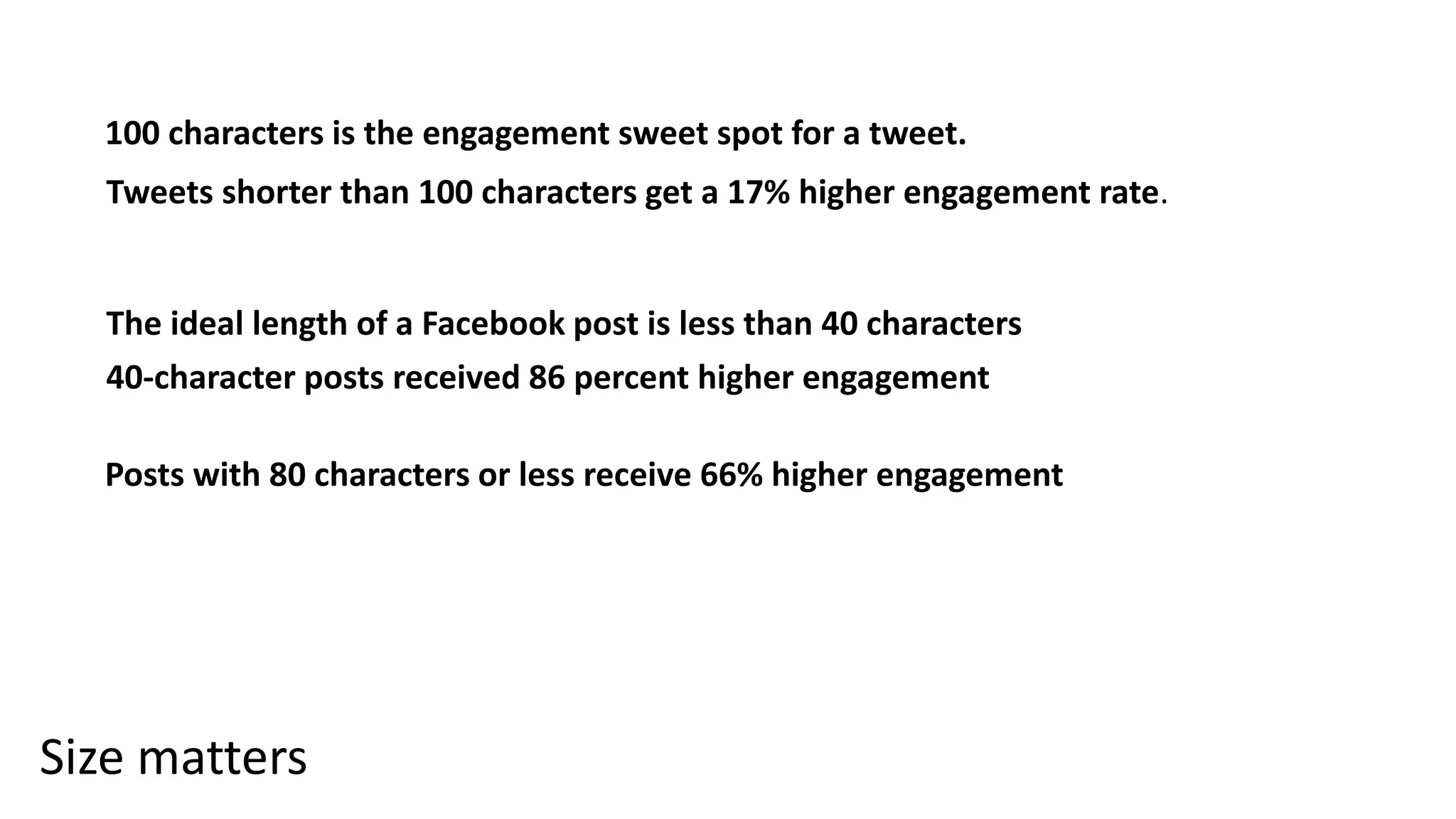 Size matters
100 characters is the engagement sweet spot for a tweet.
Tweets shorter than 100 characters get a 17% higher engagement rate.
The ideal length of a Facebook post is less than 40 characters
40-character posts received 86 percent higher engagement
Posts with 80 characters or less receive 66% higher engagement
 