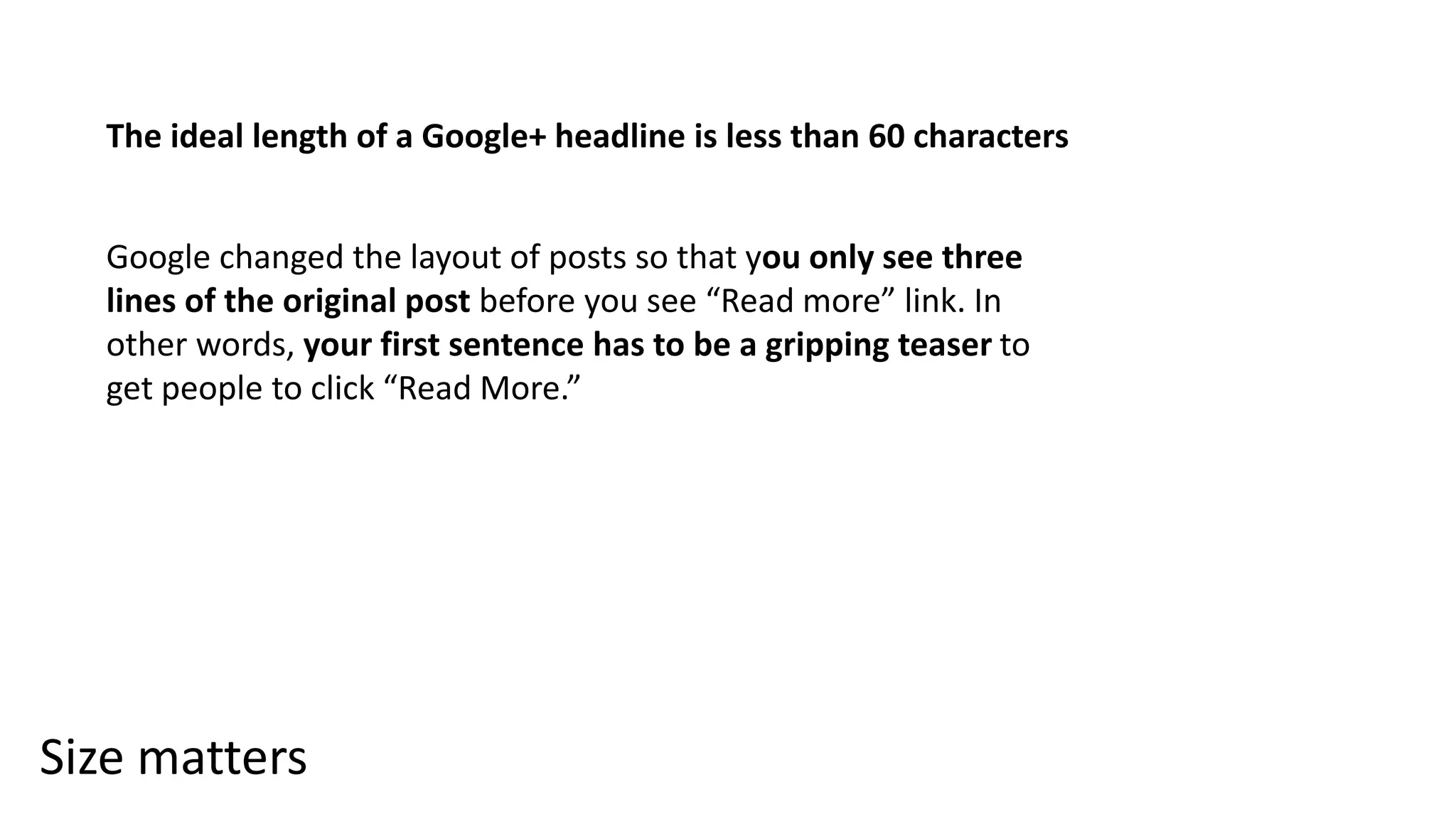 Size matters
The ideal length of a Google+ headline is less than 60 characters
Google changed the layout of posts so that you only see three
lines of the original post before you see “Read more” link. In
other words, your first sentence has to be a gripping teaser to
get people to click “Read More.”
 