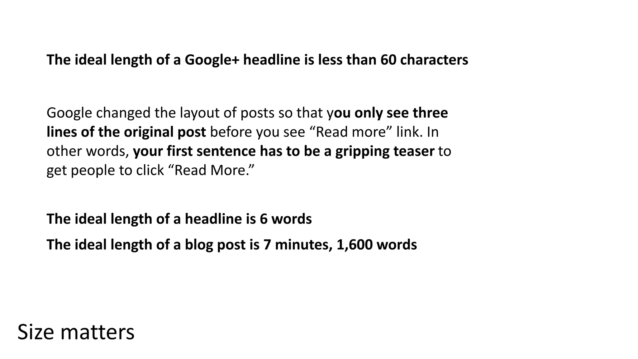 Size matters
The ideal length of a Google+ headline is less than 60 characters
Google changed the layout of posts so that you only see three
lines of the original post before you see “Read more” link. In
other words, your first sentence has to be a gripping teaser to
get people to click “Read More.”
The ideal length of a headline is 6 words
The ideal length of a blog post is 7 minutes, 1,600 words
 