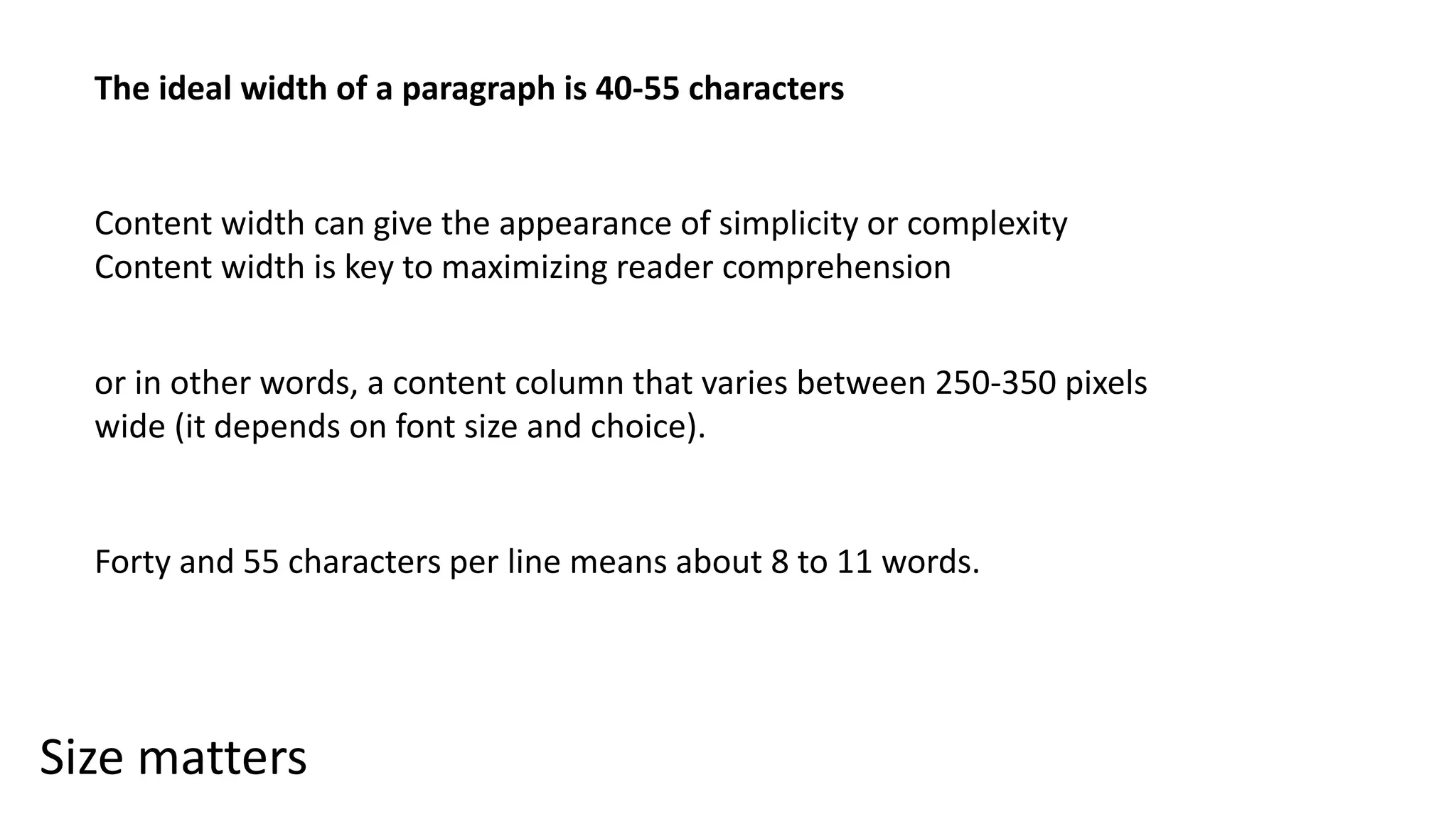 Size matters
The ideal width of a paragraph is 40-55 characters
Content width can give the appearance of simplicity or complexity
Content width is key to maximizing reader comprehension
or in other words, a content column that varies between 250-350 pixels
wide (it depends on font size and choice).
Forty and 55 characters per line means about 8 to 11 words.
 