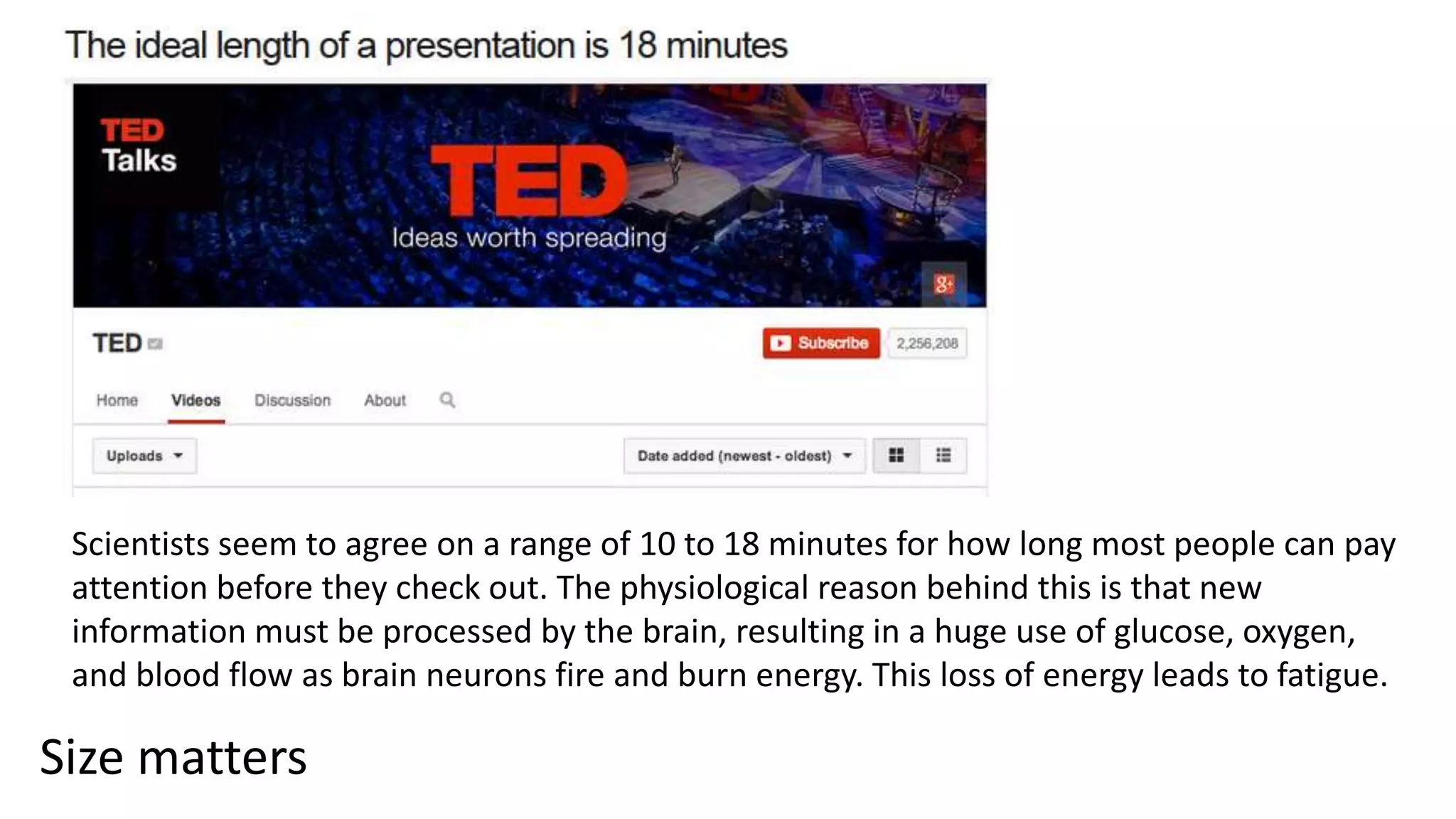 Size matters
Scientists seem to agree on a range of 10 to 18 minutes for how long most people can pay
attention before they check out. The physiological reason behind this is that new
information must be processed by the brain, resulting in a huge use of glucose, oxygen,
and blood flow as brain neurons fire and burn energy. This loss of energy leads to fatigue.
 