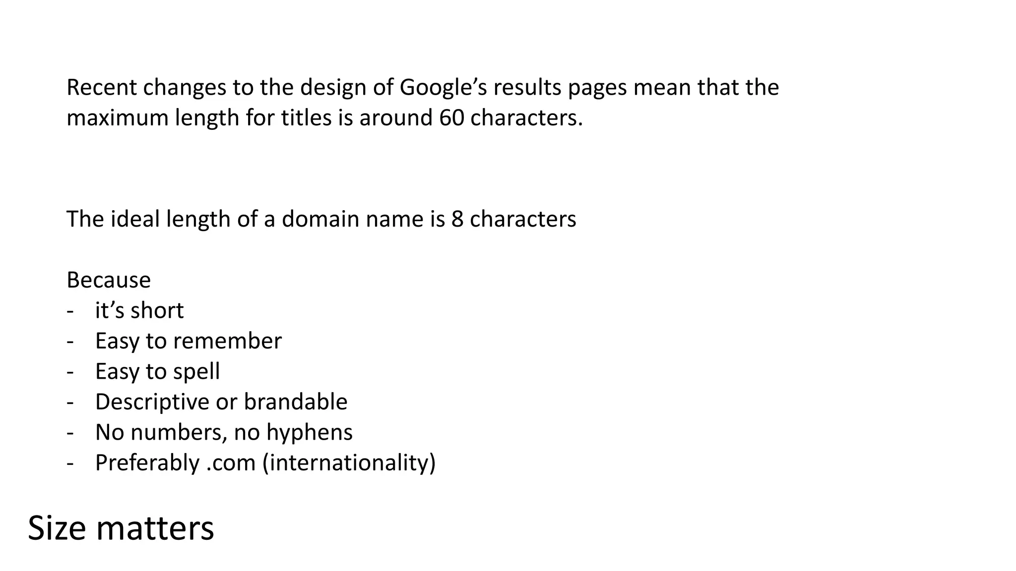 Size matters
Recent changes to the design of Google’s results pages mean that the
maximum length for titles is around 60 characters.
The ideal length of a domain name is 8 characters
Because
- it’s short
- Easy to remember
- Easy to spell
- Descriptive or brandable
- No numbers, no hyphens
- Preferably .com (internationality)
 