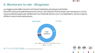 8. Monitorare la rete - Blogmeter
La maggior parte delle menzioni nel mese di settembre provenivano daTwitter.
Gli autori erano principalmente persone comuni, che citavanoThomas Cook o per ironizzare su ciò che
stava accadendo oppure per solidarizzare con l'azienda storica e con i suoi dipendenti, che da un giorno
all'altro si sono trovati senza lavoro.
 