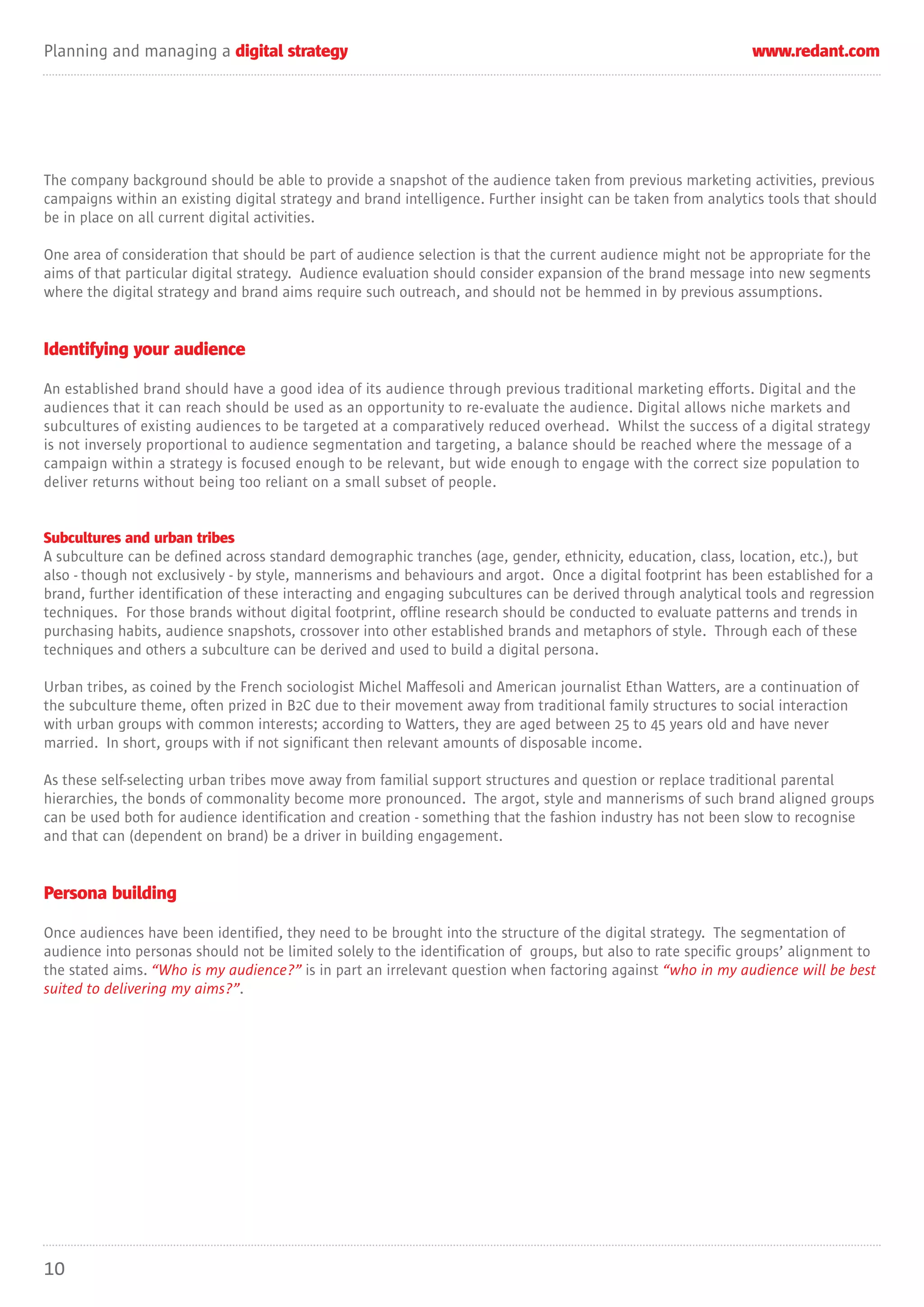 Planning and managing a digital strategy                                                                       www.redant.com




The company background should be able to provide a snapshot of the audience taken from previous marketing activities, previous
campaigns within an existing digital strategy and brand intelligence. Further insight can be taken from analytics tools that should
be in place on all current digital activities.

One area of consideration that should be part of audience selection is that the current audience might not be appropriate for the
aims of that particular digital strategy. Audience evaluation should consider expansion of the brand message into new segments
where the digital strategy and brand aims require such outreach, and should not be hemmed in by previous assumptions.


Identifying your audience

An established brand should have a good idea of its audience through previous traditional marketing efforts. Digital and the
audiences that it can reach should be used as an opportunity to re-evaluate the audience. Digital allows niche markets and
subcultures of existing audiences to be targeted at a comparatively reduced overhead. Whilst the success of a digital strategy
is not inversely proportional to audience segmentation and targeting, a balance should be reached where the message of a
campaign within a strategy is focused enough to be relevant, but wide enough to engage with the correct size population to
deliver returns without being too reliant on a small subset of people.


Subcultures and urban tribes
A subculture can be defined across standard demographic tranches (age, gender, ethnicity, education, class, location, etc.), but
also - though not exclusively - by style, mannerisms and behaviours and argot. Once a digital footprint has been established for a
brand, further identification of these interacting and engaging subcultures can be derived through analytical tools and regression
techniques. For those brands without digital footprint, offline research should be conducted to evaluate patterns and trends in
purchasing habits, audience snapshots, crossover into other established brands and metaphors of style. Through each of these
techniques and others a subculture can be derived and used to build a digital persona.

Urban tribes, as coined by the French sociologist Michel Maffesoli and American journalist Ethan Watters, are a continuation of
the subculture theme, often prized in B2C due to their movement away from traditional family structures to social interaction
with urban groups with common interests; according to Watters, they are aged between 25 to 45 years old and have never
married. In short, groups with if not significant then relevant amounts of disposable income.

As these self-selecting urban tribes move away from familial support structures and question or replace traditional parental
hierarchies, the bonds of commonality become more pronounced. The argot, style and mannerisms of such brand aligned groups
can be used both for audience identification and creation - something that the fashion industry has not been slow to recognise
and that can (dependent on brand) be a driver in building engagement.


Persona building

Once audiences have been identified, they need to be brought into the structure of the digital strategy. The segmentation of
audience into personas should not be limited solely to the identification of groups, but also to rate specific groups’ alignment to
the stated aims. “Who is my audience?” is in part an irrelevant question when factoring against “who in my audience will be best
suited to delivering my aims?”.




10
 
