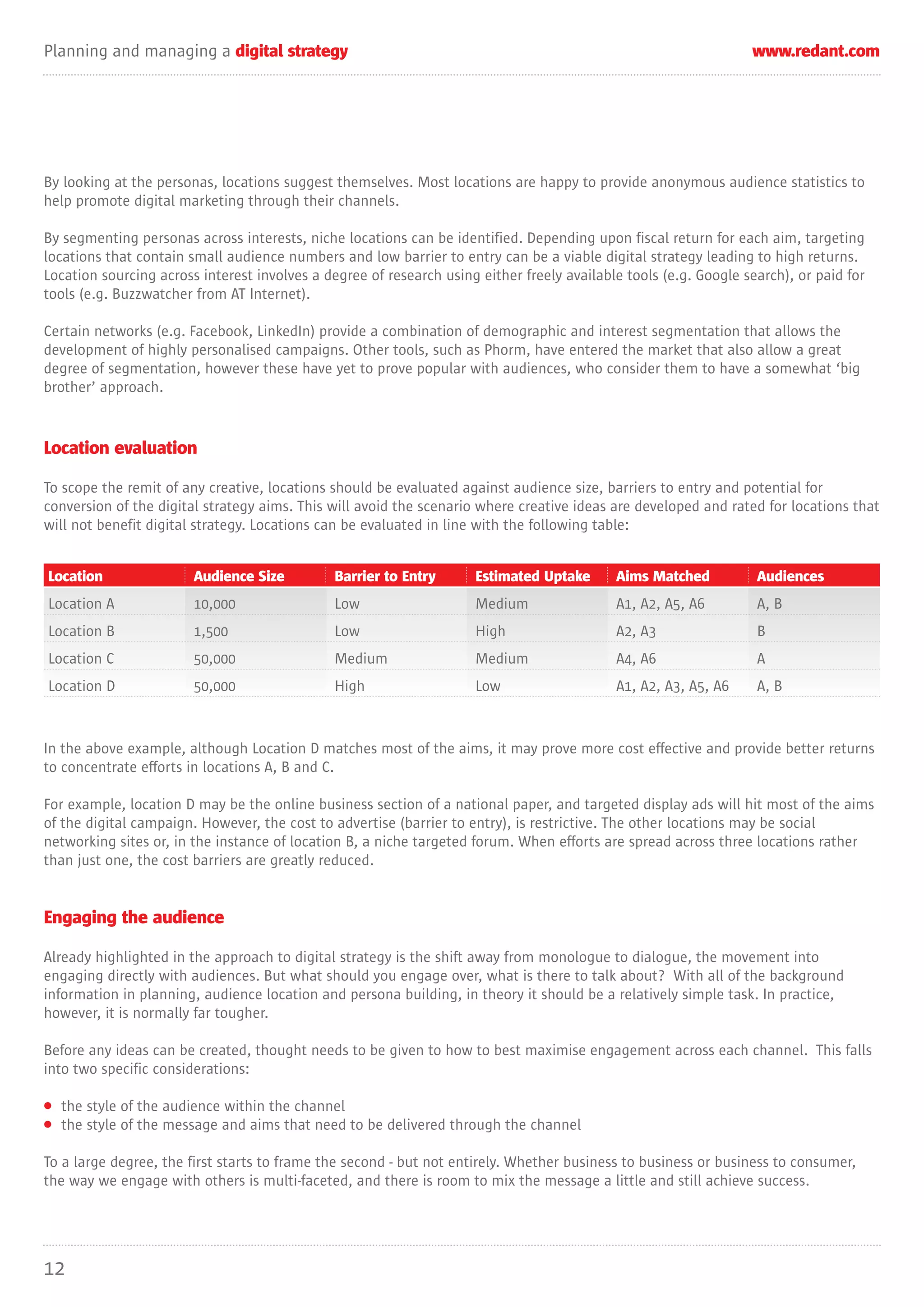 Planning and managing a digital strategy                                                                          www.redant.com




By looking at the personas, locations suggest themselves. Most locations are happy to provide anonymous audience statistics to
help promote digital marketing through their channels.

By segmenting personas across interests, niche locations can be identified. Depending upon fiscal return for each aim, targeting
locations that contain small audience numbers and low barrier to entry can be a viable digital strategy leading to high returns.
Location sourcing across interest involves a degree of research using either freely available tools (e.g. Google search), or paid for
tools (e.g. Buzzwatcher from AT Internet).

Certain networks (e.g. Facebook, LinkedIn) provide a combination of demographic and interest segmentation that allows the
development of highly personalised campaigns. Other tools, such as Phorm, have entered the market that also allow a great
degree of segmentation, however these have yet to prove popular with audiences, who consider them to have a somewhat ‘big
brother’ approach.


Location evaluation

To scope the remit of any creative, locations should be evaluated against audience size, barriers to entry and potential for
conversion of the digital strategy aims. This will avoid the scenario where creative ideas are developed and rated for locations that
will not benefit digital strategy. Locations can be evaluated in line with the following table:


Location                Audience Size          Barrier to Entry      Estimated Uptake       Aims Matched           Audiences
Location A              10,000                 Low                   Medium                 A1, A2, A5, A6         A, B
Location B              1,500                  Low                   High                   A2, A3                 B
Location C              50,000                 Medium                Medium                 A4, A6                 A
Location D              50,000                 High                  Low                    A1, A2, A3, A5, A6     A, B



In the above example, although Location D matches most of the aims, it may prove more cost effective and provide better returns
to concentrate efforts in locations A, B and C.

For example, location D may be the online business section of a national paper, and targeted display ads will hit most of the aims
of the digital campaign. However, the cost to advertise (barrier to entry), is restrictive. The other locations may be social
networking sites or, in the instance of location B, a niche targeted forum. When efforts are spread across three locations rather
than just one, the cost barriers are greatly reduced.


Engaging the audience

Already highlighted in the approach to digital strategy is the shift away from monologue to dialogue, the movement into
engaging directly with audiences. But what should you engage over, what is there to talk about? With all of the background
information in planning, audience location and persona building, in theory it should be a relatively simple task. In practice,
however, it is normally far tougher.

Before any ideas can be created, thought needs to be given to how to best maximise engagement across each channel. This falls
into two specific considerations:

• the style of the audience within the channel
• the style of the message and aims that need to be delivered through the channel

To a large degree, the first starts to frame the second - but not entirely. Whether business to business or business to consumer,
the way we engage with others is multi-faceted, and there is room to mix the message a little and still achieve success.




12
 