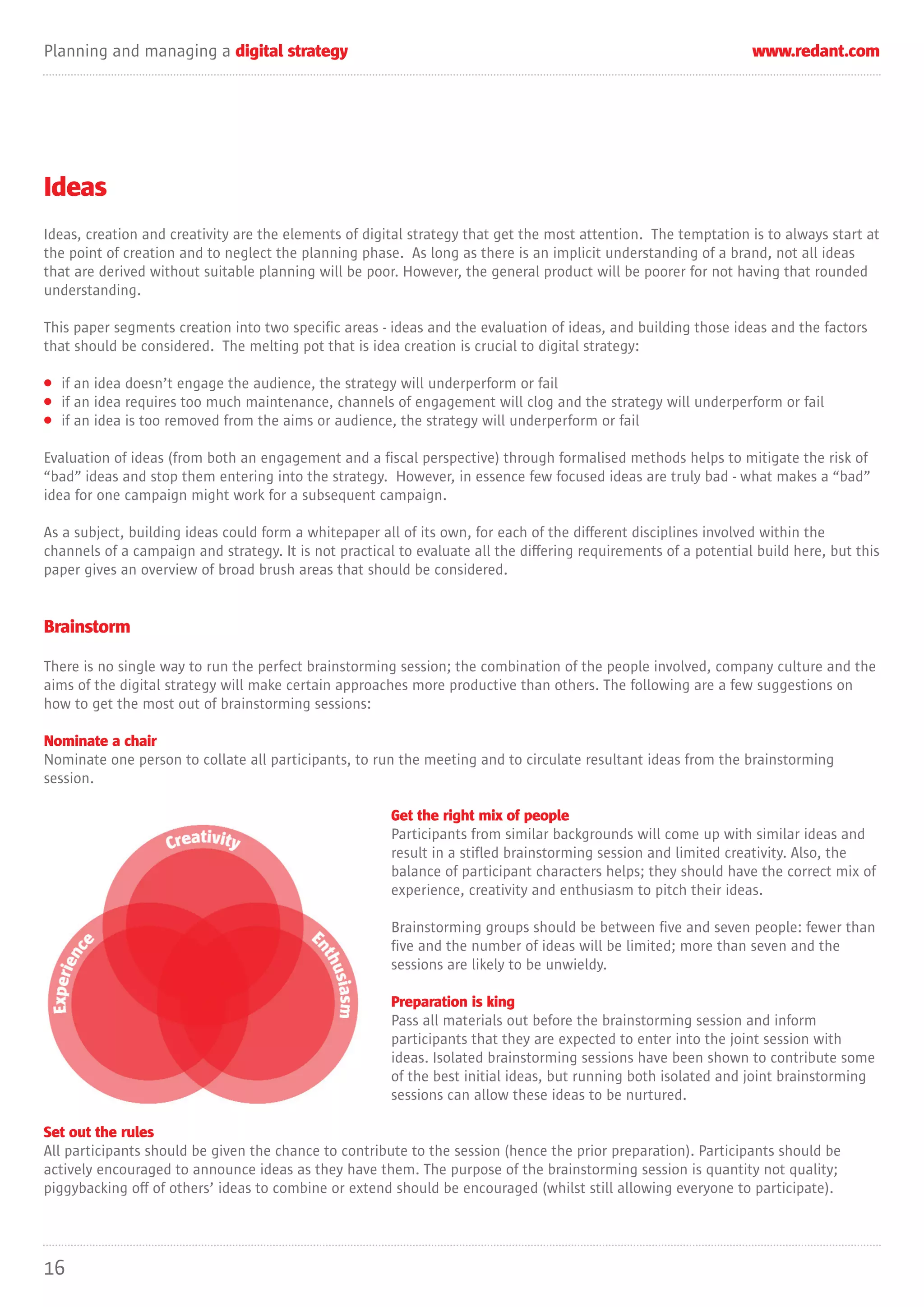 Planning and managing a digital strategy                                                                          www.redant.com




Ideas
Ideas, creation and creativity are the elements of digital strategy that get the most attention. The temptation is to always start at
the point of creation and to neglect the planning phase. As long as there is an implicit understanding of a brand, not all ideas
that are derived without suitable planning will be poor. However, the general product will be poorer for not having that rounded
understanding.

This paper segments creation into two specific areas - ideas and the evaluation of ideas, and building those ideas and the factors
that should be considered. The melting pot that is idea creation is crucial to digital strategy:

• if an idea doesn’t engage the audience, the strategy will underperform or fail
• if an idea requires too much maintenance, channels of engagement will clog and the strategy will underperform or fail
• if an idea is too removed from the aims or audience, the strategy will underperform or fail

Evaluation of ideas (from both an engagement and a fiscal perspective) through formalised methods helps to mitigate the risk of
“bad” ideas and stop them entering into the strategy. However, in essence few focused ideas are truly bad - what makes a “bad”
idea for one campaign might work for a subsequent campaign.

As a subject, building ideas could form a whitepaper all of its own, for each of the different disciplines involved within the
channels of a campaign and strategy. It is not practical to evaluate all the differing requirements of a potential build here, but this
paper gives an overview of broad brush areas that should be considered.


Brainstorm

There is no single way to run the perfect brainstorming session; the combination of the people involved, company culture and the
aims of the digital strategy will make certain approaches more productive than others. The following are a few suggestions on
how to get the most out of brainstorming sessions:

Nominate a chair
Nominate one person to collate all participants, to run the meeting and to circulate resultant ideas from the brainstorming
session.

                                                        Get the right mix of people
                                                        Participants from similar backgrounds will come up with similar ideas and
                                                        result in a stifled brainstorming session and limited creativity. Also, the
                                                        balance of participant characters helps; they should have the correct mix of
                                                        experience, creativity and enthusiasm to pitch their ideas.

                                                        Brainstorming groups should be between five and seven people: fewer than
                                                        five and the number of ideas will be limited; more than seven and the
                                                        sessions are likely to be unwieldy.

                                                        Preparation is king
                                                        Pass all materials out before the brainstorming session and inform
                                                        participants that they are expected to enter into the joint session with
                                                        ideas. Isolated brainstorming sessions have been shown to contribute some
                                                        of the best initial ideas, but running both isolated and joint brainstorming
                                                        sessions can allow these ideas to be nurtured.

Set out the rules
All participants should be given the chance to contribute to the session (hence the prior preparation). Participants should be
actively encouraged to announce ideas as they have them. The purpose of the brainstorming session is quantity not quality;
piggybacking off of others’ ideas to combine or extend should be encouraged (whilst still allowing everyone to participate).




16
 
