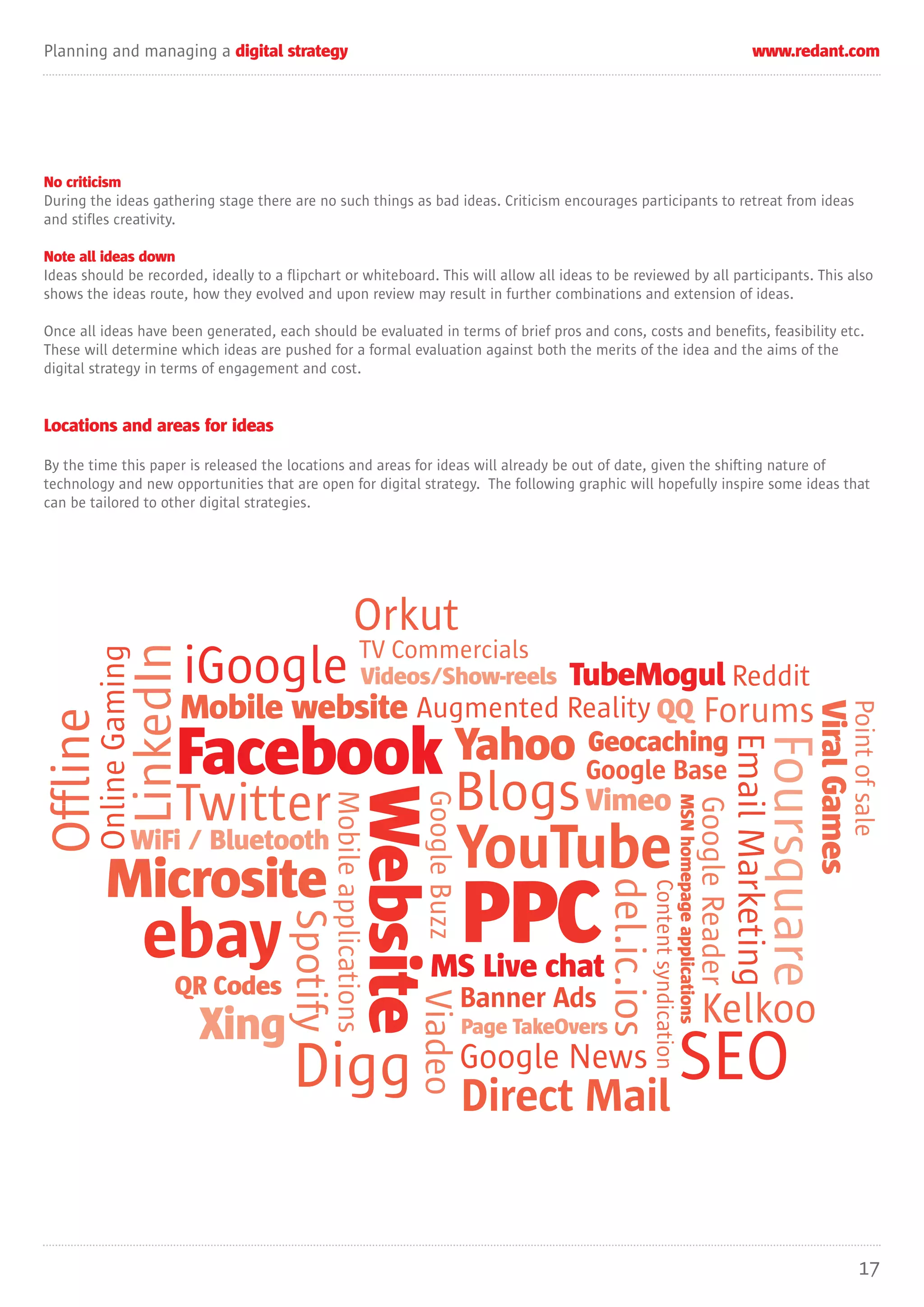 Planning and managing a digital strategy                                                                                                                                                             www.redant.com




No criticism
During the ideas gathering stage there are no such things as bad ideas. Criticism encourages participants to retreat from ideas
and stifles creativity.

Note all ideas down
Ideas should be recorded, ideally to a flipchart or whiteboard. This will allow all ideas to be reviewed by all participants. This also
shows the ideas route, how they evolved and upon review may result in further combinations and extension of ideas.

Once all ideas have been generated, each should be evaluated in terms of brief pros and cons, costs and benefits, feasibility etc.
These will determine which ideas are pushed for a formal evaluation against both the merits of the idea and the aims of the
digital strategy in terms of engagement and cost.


Locations and areas for ideas

By the time this paper is released the locations and areas for ideas will already be out of date, given the shifting nature of
technology and new opportunities that are open for digital strategy. The following graphic will hopefully inspire some ideas that
can be tailored to other digital strategies.




                                                                      Orkut
                                                                          TV Commercials
                           LinkedIn
           Online Gaming




                                      iGoogle Videos/Show-reels TubeMogul Reddit
                                      Mobile website Augmented Reality QQ Forums


                                                                                                                                                                                                                                     Point of sale
                                                                                                                                                                                                                       Viral Games
 Offline




                                  Facebook Yahoo Google Base
                                                 Geocaching                                                                                                                                 Email Marketing
                                                                                                                                                                                                          Foursquare
                 Twitter                                                                        Blogs Vimeo
                                                                        Website
                                                        Mobile applications


                                                                                  Google Buzz




                                                                                                                                                MSN homepage applications
                                                                                                                                                                            Google Reader



              WiFi / Bluetooth
                                                                                                YouTube
                                                                                                                                                                                                               q
                                                                                                                                                                                                               q

             Microsite
                                                                                                             del.ic.ios




                                                                                                PPC
                                                                                                                          Content syndication




                            ebay
                                              Spotify




                                                                                    MS Live chat
                                  QR Codes                                                      Banner Ads
                                                                              Viadeo




                                       Xing                                                     Page TakeOvers
                                                                                                                                                                             Kelkoo
                                              Digg                                              Google News
                                                                                                Direct Mail
                                                                                                            SEO

                                                                                                                                                                                                                                         17
 