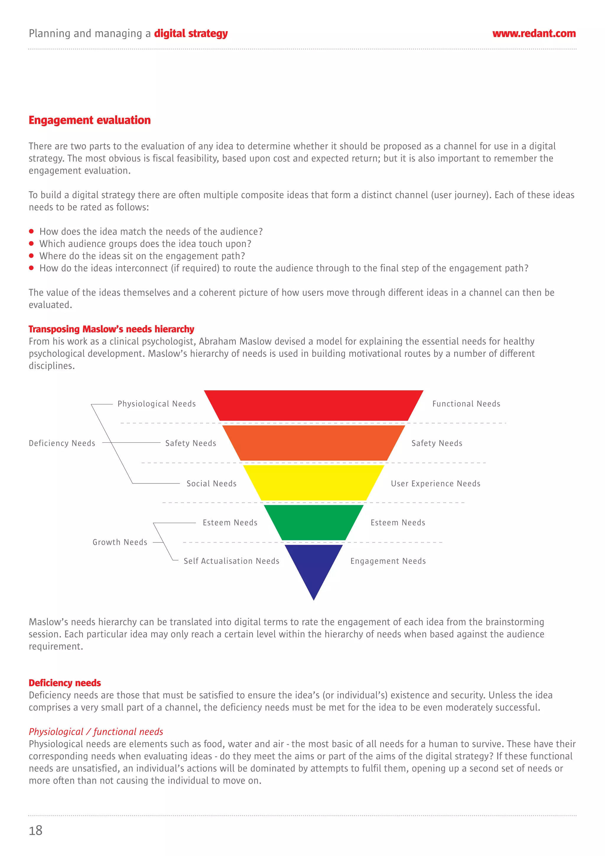Planning and managing a digital strategy                                                                         www.redant.com




Engagement evaluation

There are two parts to the evaluation of any idea to determine whether it should be proposed as a channel for use in a digital
strategy. The most obvious is fiscal feasibility, based upon cost and expected return; but it is also important to remember the
engagement evaluation.

To build a digital strategy there are often multiple composite ideas that form a distinct channel (user journey). Each of these ideas
needs to be rated as follows:

•   How does the idea match the needs of the audience?
•   Which audience groups does the idea touch upon?
•   Where do the ideas sit on the engagement path?
•   How do the ideas interconnect (if required) to route the audience through to the final step of the engagement path?

The value of the ideas themselves and a coherent picture of how users move through different ideas in a channel can then be
evaluated.

Transposing Maslow’s needs hierarchy
From his work as a clinical psychologist, Abraham Maslow devised a model for explaining the essential needs for healthy
psychological development. Maslow’s hierarchy of needs is used in building motivational routes by a number of different
disciplines.


                      Physiological Needs                                                         Functional Needs



Deficiency Needs                 Safety Needs                                                Safety Needs



                                      Social Needs                                      User Experience Needs



                                            Esteem Needs                           Esteem Needs

                Growth Needs

                                      Self Actualisation Needs                Engagement Needs




Maslow’s needs hierarchy can be translated into digital terms to rate the engagement of each idea from the brainstorming
session. Each particular idea may only reach a certain level within the hierarchy of needs when based against the audience
requirement.


Deficiency needs
Deficiency needs are those that must be satisfied to ensure the idea’s (or individual’s) existence and security. Unless the idea
comprises a very small part of a channel, the deficiency needs must be met for the idea to be even moderately successful.

Physiological / functional needs
Physiological needs are elements such as food, water and air - the most basic of all needs for a human to survive. These have their
corresponding needs when evaluating ideas - do they meet the aims or part of the aims of the digital strategy? If these functional
needs are unsatisfied, an individual’s actions will be dominated by attempts to fulfil them, opening up a second set of needs or
more often than not causing the individual to move on.




18
 