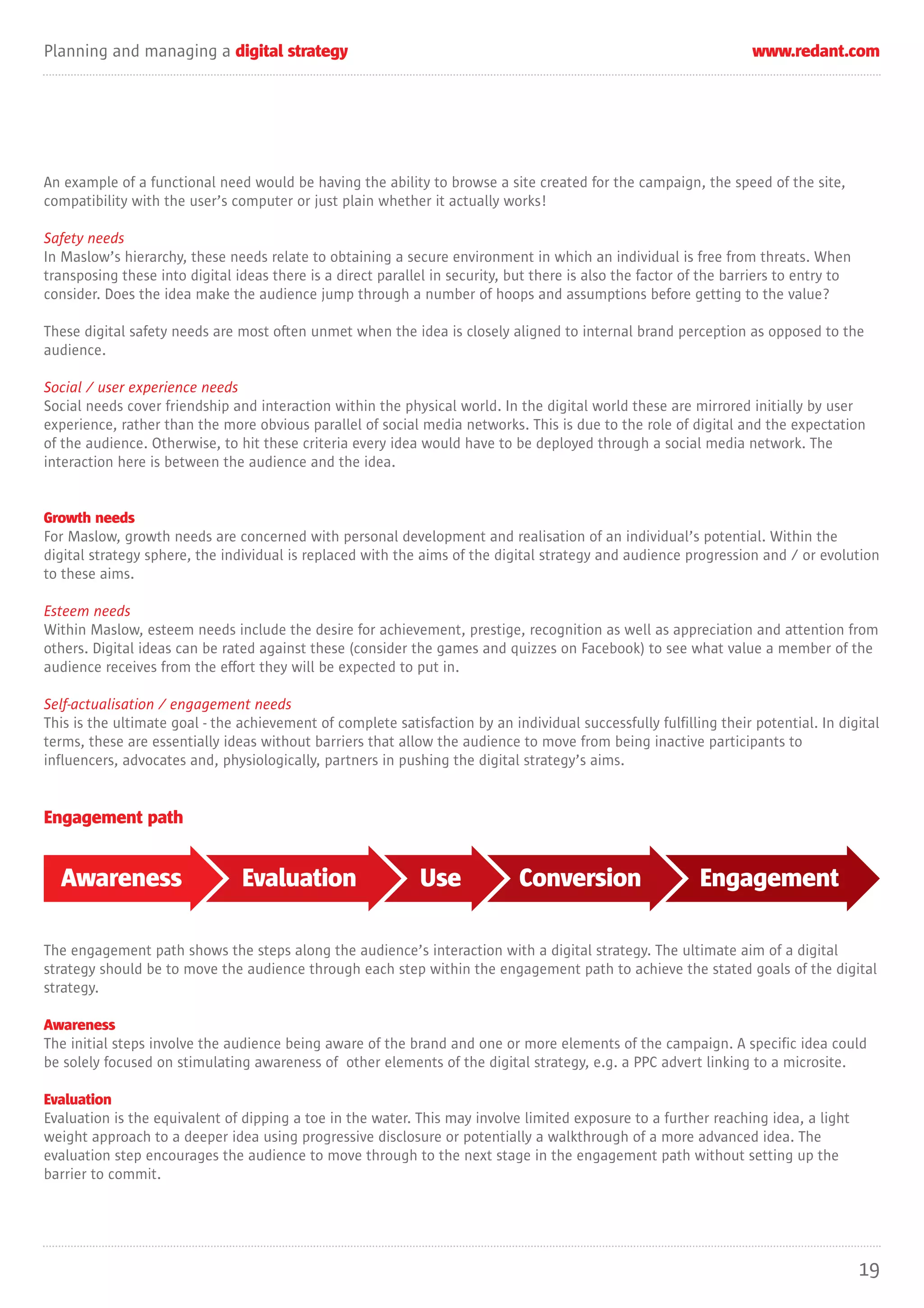 Planning and managing a digital strategy                                                                            www.redant.com




An example of a functional need would be having the ability to browse a site created for the campaign, the speed of the site,
compatibility with the user’s computer or just plain whether it actually works!

Safety needs
In Maslow’s hierarchy, these needs relate to obtaining a secure environment in which an individual is free from threats. When
transposing these into digital ideas there is a direct parallel in security, but there is also the factor of the barriers to entry to
consider. Does the idea make the audience jump through a number of hoops and assumptions before getting to the value?

These digital safety needs are most often unmet when the idea is closely aligned to internal brand perception as opposed to the
audience.

Social / user experience needs
Social needs cover friendship and interaction within the physical world. In the digital world these are mirrored initially by user
experience, rather than the more obvious parallel of social media networks. This is due to the role of digital and the expectation
of the audience. Otherwise, to hit these criteria every idea would have to be deployed through a social media network. The
interaction here is between the audience and the idea.


Growth needs
For Maslow, growth needs are concerned with personal development and realisation of an individual’s potential. Within the
digital strategy sphere, the individual is replaced with the aims of the digital strategy and audience progression and / or evolution
to these aims.

Esteem needs
Within Maslow, esteem needs include the desire for achievement, prestige, recognition as well as appreciation and attention from
others. Digital ideas can be rated against these (consider the games and quizzes on Facebook) to see what value a member of the
audience receives from the effort they will be expected to put in.

Self-actualisation / engagement needs
This is the ultimate goal - the achievement of complete satisfaction by an individual successfully fulfilling their potential. In digital
terms, these are essentially ideas without barriers that allow the audience to move from being inactive participants to
influencers, advocates and, physiologically, partners in pushing the digital strategy’s aims.


Engagement path


  Awareness                     Evaluation                   Use              Conversion                    Engagement

The engagement path shows the steps along the audience’s interaction with a digital strategy. The ultimate aim of a digital
strategy should be to move the audience through each step within the engagement path to achieve the stated goals of the digital
strategy.

Awareness
The initial steps involve the audience being aware of the brand and one or more elements of the campaign. A specific idea could
be solely focused on stimulating awareness of other elements of the digital strategy, e.g. a PPC advert linking to a microsite.

Evaluation
Evaluation is the equivalent of dipping a toe in the water. This may involve limited exposure to a further reaching idea, a light
weight approach to a deeper idea using progressive disclosure or potentially a walkthrough of a more advanced idea. The
evaluation step encourages the audience to move through to the next stage in the engagement path without setting up the
barrier to commit.




                                                                                                                                        19
 