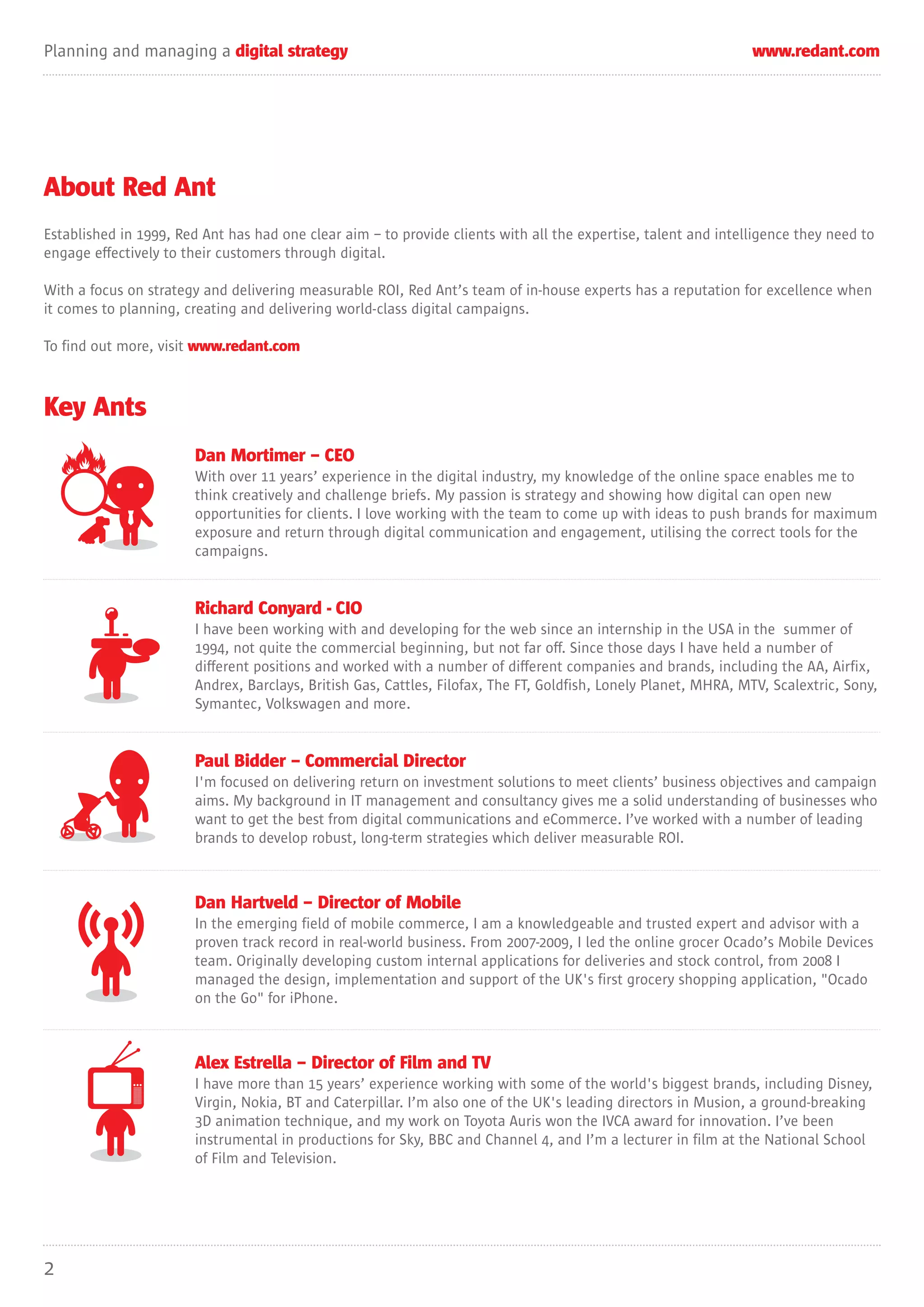 Planning and managing a digital strategy                                                                         www.redant.com




About Red Ant
Established in 1999, Red Ant has had one clear aim – to provide clients with all the expertise, talent and intelligence they need to
engage effectively to their customers through digital.

With a focus on strategy and delivering measurable ROI, Red Ant’s team of in-house experts has a reputation for excellence when
it comes to planning, creating and delivering world-class digital campaigns.

To find out more, visit www.redant.com



Key Ants
                        Dan Mortimer – CEO
                        With over 11 years’ experience in the digital industry, my knowledge of the online space enables me to
                        think creatively and challenge briefs. My passion is strategy and showing how digital can open new
                        opportunities for clients. I love working with the team to come up with ideas to push brands for maximum
                        exposure and return through digital communication and engagement, utilising the correct tools for the
                        campaigns.


                        Richard Conyard - CIO
                        I have been working with and developing for the web since an internship in the USA in the summer of
                        1994, not quite the commercial beginning, but not far off. Since those days I have held a number of
                        different positions and worked with a number of different companies and brands, including the AA, Airfix,
                        Andrex, Barclays, British Gas, Cattles, Filofax, The FT, Goldfish, Lonely Planet, MHRA, MTV, Scalextric, Sony,
                        Symantec, Volkswagen and more.


                        Paul Bidder – Commercial Director
                        I'm focused on delivering return on investment solutions to meet clients’ business objectives and campaign
                        aims. My background in IT management and consultancy gives me a solid understanding of businesses who
                        want to get the best from digital communications and eCommerce. I’ve worked with a number of leading
                        brands to develop robust, long-term strategies which deliver measurable ROI.



                        Dan Hartveld – Director of Mobile
                        In the emerging field of mobile commerce, I am a knowledgeable and trusted expert and advisor with a
                        proven track record in real-world business. From 2007-2009, I led the online grocer Ocado’s Mobile Devices
                        team. Originally developing custom internal applications for deliveries and stock control, from 2008 I
                        managed the design, implementation and support of the UK's first grocery shopping application, "Ocado
                        on the Go" for iPhone.



                        Alex Estrella – Director of Film and TV
                        I have more than 15 years’ experience working with some of the world's biggest brands, including Disney,
                        Virgin, Nokia, BT and Caterpillar. I’m also one of the UK's leading directors in Musion, a ground-breaking
                        3D animation technique, and my work on Toyota Auris won the IVCA award for innovation. I’ve been
                        instrumental in productions for Sky, BBC and Channel 4, and I’m a lecturer in film at the National School
                        of Film and Television.




2
 