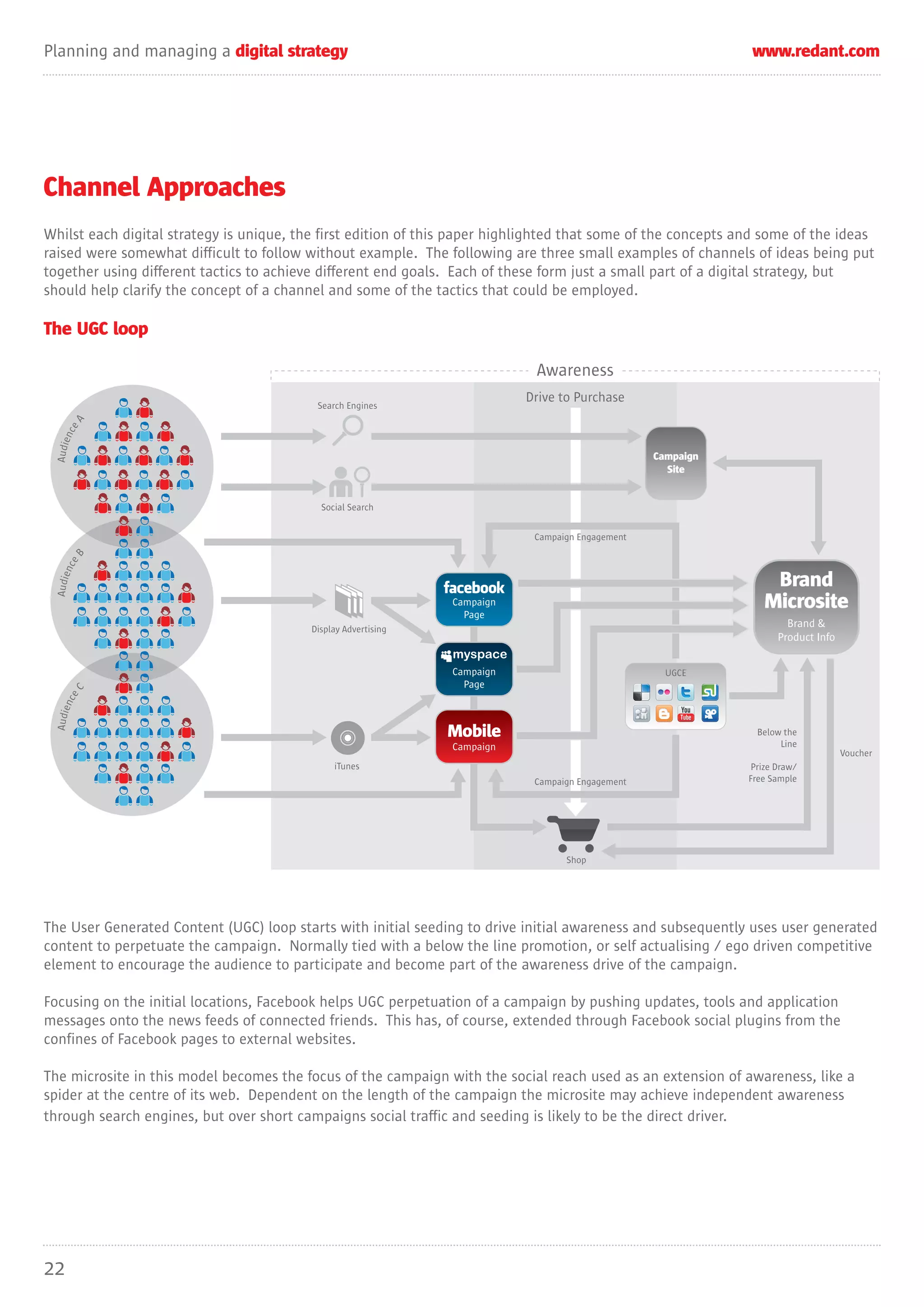 Planning and managing a digital strategy                                                                       www.redant.com




Channel Approaches
Whilst each digital strategy is unique, the first edition of this paper highlighted that some of the concepts and some of the ideas
raised were somewhat difficult to follow without example. The following are three small examples of channels of ideas being put
together using different tactics to achieve different end goals. Each of these form just a small part of a digital strategy, but
should help clarify the concept of a channel and some of the tactics that could be employed.

The UGC loop

                                                                             Awareness
                                                                            Drive to Purchase
                                           Search Engines
            A
     ce n
  Audie




                                                                                                   Campaign
                                                                                                     Site


                                            Social Search


                                                                             Campaign Engagement
            B
       nce




                                                                                                                   Brand
  Audie




                                                                Campaign
                                                                  Page
                                                                                                                  Microsite
                                          Display Advertising
                                                                                                                        Brand &
                                                                                                                      Product Info

                                                                Campaign                             UGCE
                                                                  Page
            C
    nce
  Audie




                                                                Mobile                                           Below the
                                                                Campaign                                              Line
                                                                                                                                     Voucher
                                               iTunes                                                           Prize Draw/
                                                                             Campaign Engagement               Free Sample




                                                                                   Shop




The User Generated Content (UGC) loop starts with initial seeding to drive initial awareness and subsequently uses user generated
content to perpetuate the campaign. Normally tied with a below the line promotion, or self actualising / ego driven competitive
element to encourage the audience to participate and become part of the awareness drive of the campaign.

Focusing on the initial locations, Facebook helps UGC perpetuation of a campaign by pushing updates, tools and application
messages onto the news feeds of connected friends. This has, of course, extended through Facebook social plugins from the
confines of Facebook pages to external websites.

The microsite in this model becomes the focus of the campaign with the social reach used as an extension of awareness, like a
spider at the centre of its web. Dependent on the length of the campaign the microsite may achieve independent awareness
through search engines, but over short campaigns social traffic and seeding is likely to be the direct driver.




22
 