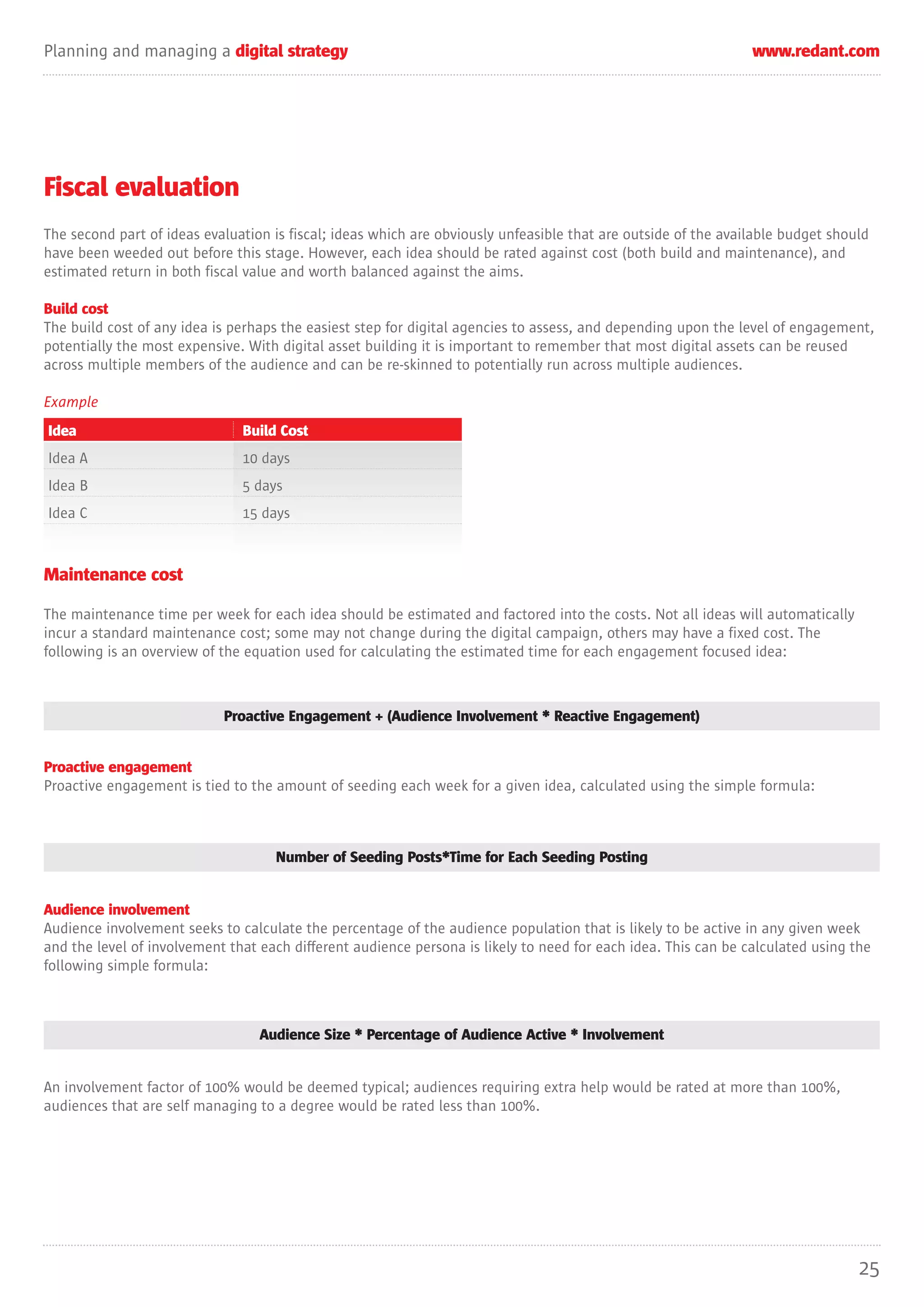 Planning and managing a digital strategy                                                                        www.redant.com




Fiscal evaluation
The second part of ideas evaluation is fiscal; ideas which are obviously unfeasible that are outside of the available budget should
have been weeded out before this stage. However, each idea should be rated against cost (both build and maintenance), and
estimated return in both fiscal value and worth balanced against the aims.

Build cost
The build cost of any idea is perhaps the easiest step for digital agencies to assess, and depending upon the level of engagement,
potentially the most expensive. With digital asset building it is important to remember that most digital assets can be reused
across multiple members of the audience and can be re-skinned to potentially run across multiple audiences.

Example
Idea                           Build Cost
Idea A                         10 days
Idea B                         5 days
Idea C                         15 days



Maintenance cost

The maintenance time per week for each idea should be estimated and factored into the costs. Not all ideas will automatically
incur a standard maintenance cost; some may not change during the digital campaign, others may have a fixed cost. The
following is an overview of the equation used for calculating the estimated time for each engagement focused idea:



                            Proactive Engagement + (Audience Involvement * Reactive Engagement)


Proactive engagement
Proactive engagement is tied to the amount of seeding each week for a given idea, calculated using the simple formula:



                                    Number of Seeding Posts*Time for Each Seeding Posting


Audience involvement
Audience involvement seeks to calculate the percentage of the audience population that is likely to be active in any given week
and the level of involvement that each different audience persona is likely to need for each idea. This can be calculated using the
following simple formula:



                                  Audience Size * Percentage of Audience Active * Involvement


An involvement factor of 100% would be deemed typical; audiences requiring extra help would be rated at more than 100%,
audiences that are self managing to a degree would be rated less than 100%.




                                                                                                                                 25
 