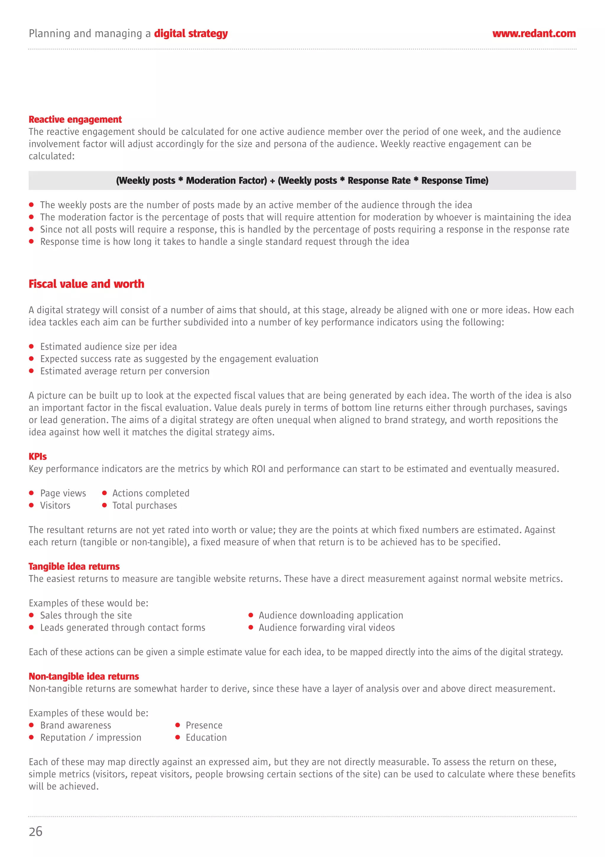 Planning and managing a digital strategy                                                                            www.redant.com




Reactive engagement
The reactive engagement should be calculated for one active audience member over the period of one week, and the audience
involvement factor will adjust accordingly for the size and persona of the audience. Weekly reactive engagement can be
calculated:

                      (Weekly posts * Moderation Factor) + (Weekly posts * Response Rate * Response Time)

•   The weekly posts are the number of posts made by an active member of the audience through the idea
•   The moderation factor is the percentage of posts that will require attention for moderation by whoever is maintaining the idea
•   Since not all posts will require a response, this is handled by the percentage of posts requiring a response in the response rate
•   Response time is how long it takes to handle a single standard request through the idea



Fiscal value and worth

A digital strategy will consist of a number of aims that should, at this stage, already be aligned with one or more ideas. How each
idea tackles each aim can be further subdivided into a number of key performance indicators using the following:

• Estimated audience size per idea
• Expected success rate as suggested by the engagement evaluation
• Estimated average return per conversion

A picture can be built up to look at the expected fiscal values that are being generated by each idea. The worth of the idea is also
an important factor in the fiscal evaluation. Value deals purely in terms of bottom line returns either through purchases, savings
or lead generation. The aims of a digital strategy are often unequal when aligned to brand strategy, and worth repositions the
idea against how well it matches the digital strategy aims.

KPIs
Key performance indicators are the metrics by which ROI and performance can start to be estimated and eventually measured.

• Page views      • Actions completed
• Visitors        • Total purchases

The resultant returns are not yet rated into worth or value; they are the points at which fixed numbers are estimated. Against
each return (tangible or non-tangible), a fixed measure of when that return is to be achieved has to be specified.

Tangible idea returns
The easiest returns to measure are tangible website returns. These have a direct measurement against normal website metrics.

Examples of these would be:
• Sales through the site                               • Audience downloading application
• Leads generated through contact forms                • Audience forwarding viral videos

Each of these actions can be given a simple estimate value for each idea, to be mapped directly into the aims of the digital strategy.

Non-tangible idea returns
Non-tangible returns are somewhat harder to derive, since these have a layer of analysis over and above direct measurement.

Examples of these would be:
• Brand awareness                   • Presence
• Reputation / impression           • Education

Each of these may map directly against an expressed aim, but they are not directly measurable. To assess the return on these,
simple metrics (visitors, repeat visitors, people browsing certain sections of the site) can be used to calculate where these benefits
will be achieved.



26
 