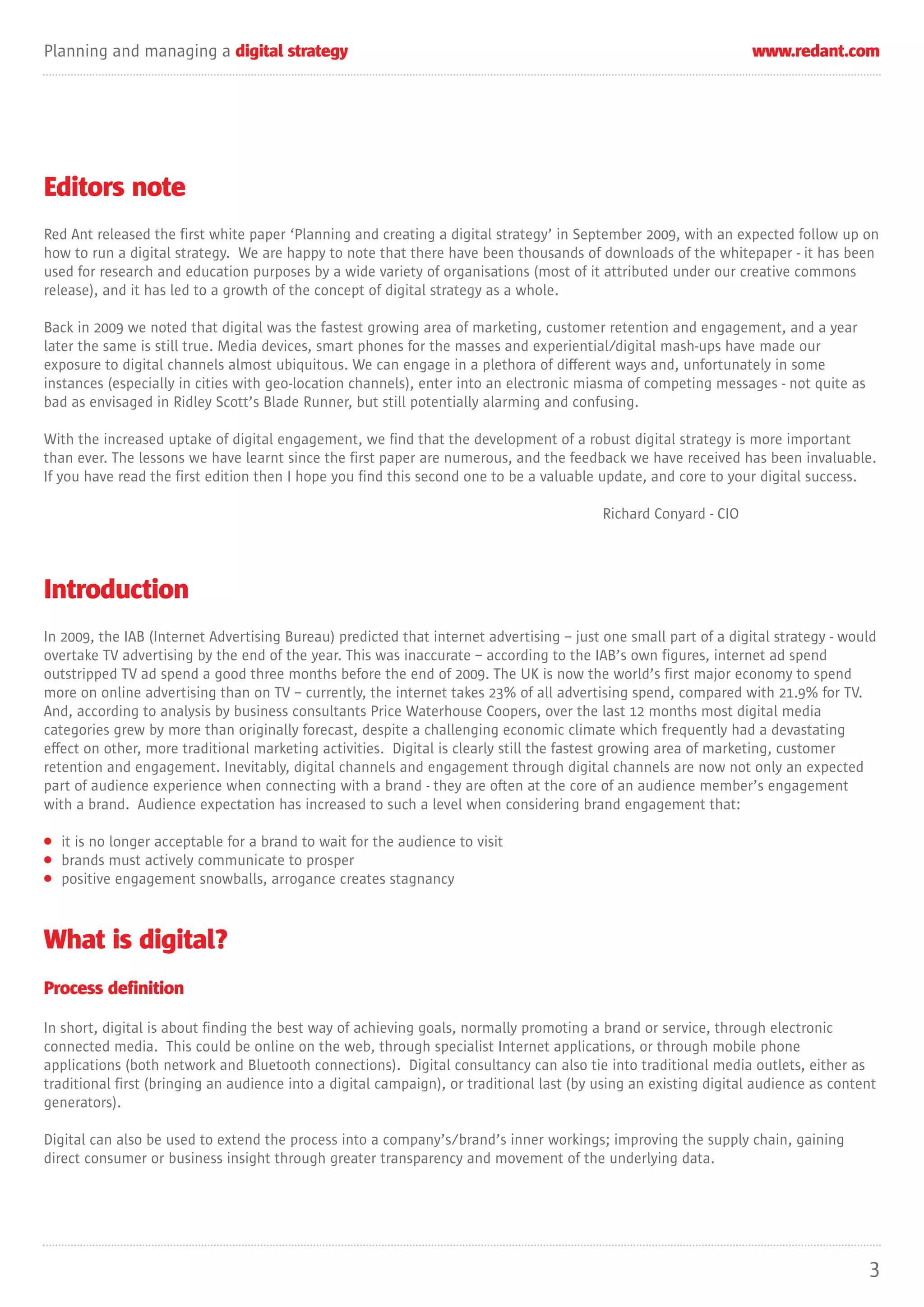 Planning and managing a digital strategy                                                                          www.redant.com




Editors note
Red Ant released the first white paper ‘Planning and creating a digital strategy’ in September 2009, with an expected follow up on
how to run a digital strategy. We are happy to note that there have been thousands of downloads of the whitepaper - it has been
used for research and education purposes by a wide variety of organisations (most of it attributed under our creative commons
release), and it has led to a growth of the concept of digital strategy as a whole.

Back in 2009 we noted that digital was the fastest growing area of marketing, customer retention and engagement, and a year
later the same is still true. Media devices, smart phones for the masses and experiential/digital mash-ups have made our
exposure to digital channels almost ubiquitous. We can engage in a plethora of different ways and, unfortunately in some
instances (especially in cities with geo-location channels), enter into an electronic miasma of competing messages - not quite as
bad as envisaged in Ridley Scott’s Blade Runner, but still potentially alarming and confusing.

With the increased uptake of digital engagement, we find that the development of a robust digital strategy is more important
than ever. The lessons we have learnt since the first paper are numerous, and the feedback we have received has been invaluable.
If you have read the first edition then I hope you find this second one to be a valuable update, and core to your digital success.

                                                                                          Richard Conyard - CIO




Introduction
In 2009, the IAB (Internet Advertising Bureau) predicted that internet advertising – just one small part of a digital strategy - would
overtake TV advertising by the end of the year. This was inaccurate – according to the IAB’s own figures, internet ad spend
outstripped TV ad spend a good three months before the end of 2009. The UK is now the world’s first major economy to spend
more on online advertising than on TV – currently, the internet takes 23% of all advertising spend, compared with 21.9% for TV.
And, according to analysis by business consultants Price Waterhouse Coopers, over the last 12 months most digital media
categories grew by more than originally forecast, despite a challenging economic climate which frequently had a devastating
effect on other, more traditional marketing activities. Digital is clearly still the fastest growing area of marketing, customer
retention and engagement. Inevitably, digital channels and engagement through digital channels are now not only an expected
part of audience experience when connecting with a brand - they are often at the core of an audience member’s engagement
with a brand. Audience expectation has increased to such a level when considering brand engagement that:

• it is no longer acceptable for a brand to wait for the audience to visit
• brands must actively communicate to prosper
• positive engagement snowballs, arrogance creates stagnancy



What is digital?
Process definition

In short, digital is about finding the best way of achieving goals, normally promoting a brand or service, through electronic
connected media. This could be online on the web, through specialist Internet applications, or through mobile phone
applications (both network and Bluetooth connections). Digital consultancy can also tie into traditional media outlets, either as
traditional first (bringing an audience into a digital campaign), or traditional last (by using an existing digital audience as content
generators).

Digital can also be used to extend the process into a company’s/brand’s inner workings; improving the supply chain, gaining
direct consumer or business insight through greater transparency and movement of the underlying data.




                                                                                                                                     3
 