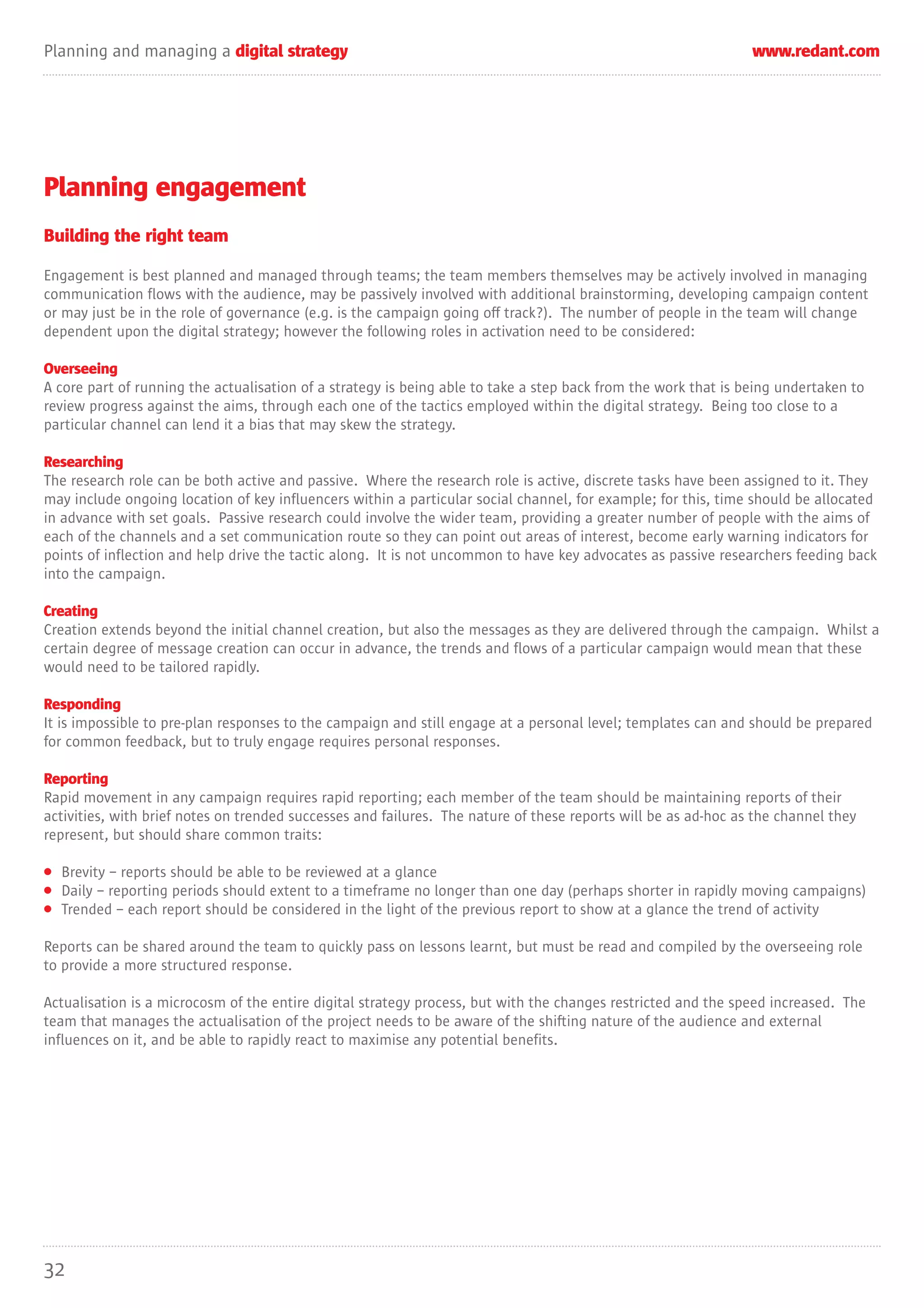 Planning and managing a digital strategy                                                                        www.redant.com




Planning engagement
Building the right team

Engagement is best planned and managed through teams; the team members themselves may be actively involved in managing
communication flows with the audience, may be passively involved with additional brainstorming, developing campaign content
or may just be in the role of governance (e.g. is the campaign going off track?). The number of people in the team will change
dependent upon the digital strategy; however the following roles in activation need to be considered:

Overseeing
A core part of running the actualisation of a strategy is being able to take a step back from the work that is being undertaken to
review progress against the aims, through each one of the tactics employed within the digital strategy. Being too close to a
particular channel can lend it a bias that may skew the strategy.

Researching
The research role can be both active and passive. Where the research role is active, discrete tasks have been assigned to it. They
may include ongoing location of key influencers within a particular social channel, for example; for this, time should be allocated
in advance with set goals. Passive research could involve the wider team, providing a greater number of people with the aims of
each of the channels and a set communication route so they can point out areas of interest, become early warning indicators for
points of inflection and help drive the tactic along. It is not uncommon to have key advocates as passive researchers feeding back
into the campaign.

Creating
Creation extends beyond the initial channel creation, but also the messages as they are delivered through the campaign. Whilst a
certain degree of message creation can occur in advance, the trends and flows of a particular campaign would mean that these
would need to be tailored rapidly.

Responding
It is impossible to pre-plan responses to the campaign and still engage at a personal level; templates can and should be prepared
for common feedback, but to truly engage requires personal responses.

Reporting
Rapid movement in any campaign requires rapid reporting; each member of the team should be maintaining reports of their
activities, with brief notes on trended successes and failures. The nature of these reports will be as ad-hoc as the channel they
represent, but should share common traits:

• Brevity – reports should be able to be reviewed at a glance
• Daily – reporting periods should extent to a timeframe no longer than one day (perhaps shorter in rapidly moving campaigns)
• Trended – each report should be considered in the light of the previous report to show at a glance the trend of activity

Reports can be shared around the team to quickly pass on lessons learnt, but must be read and compiled by the overseeing role
to provide a more structured response.

Actualisation is a microcosm of the entire digital strategy process, but with the changes restricted and the speed increased. The
team that manages the actualisation of the project needs to be aware of the shifting nature of the audience and external
influences on it, and be able to rapidly react to maximise any potential benefits.




32
 